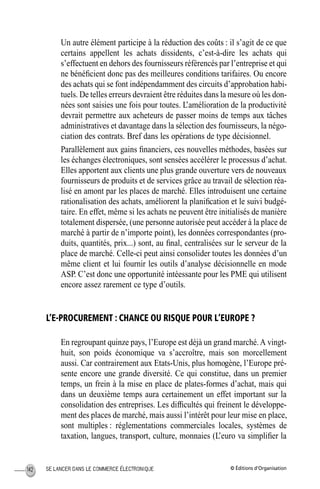 © Éditions d’OrganisationSE LANCER DANS LE COMMERCE ÉLECTRONIQUE142
Un autre élément participe à la réduction des coûts : il s’agit de ce que
certains appellent les achats dissidents, c’est-à-dire les achats qui
s’effectuent en dehors des fournisseurs référencés par l’entreprise et qui
ne bénéﬁcient donc pas des meilleures conditions tarifaires. Ou encore
des achats qui se font indépendamment des circuits d’approbation habi-
tuels. De telles erreurs devraient être réduites dans la mesure où les don-
nées sont saisies une fois pour toutes. L’amélioration de la productivité
devrait permettre aux acheteurs de passer moins de temps aux tâches
administratives et davantage dans la sélection des fournisseurs, la négo-
ciation des contrats. Bref dans les opérations de type décisionnel.
Parallèlement aux gains ﬁnanciers, ces nouvelles méthodes, basées sur
les échanges électroniques, sont sensées accélérer le processus d’achat.
Elles apportent aux clients une plus grande ouverture vers de nouveaux
fournisseurs de produits et de services grâce au travail de sélection réa-
lisé en amont par les places de marché. Elles introduisent une certaine
rationalisation des achats, améliorent la planiﬁcation et le suivi budgé-
taire. En effet, même si les achats ne peuvent être initialisés de manière
totalement dispersée, (une personne autorisée peut accéder à la place de
marché à partir de n’importe point), les données correspondantes (pro-
duits, quantités, prix...) sont, au ﬁnal, centralisées sur le serveur de la
place de marché. Celle-ci peut ainsi consolider toutes les données d’un
même client et lui fournir les outils d’analyse décisionnelle en mode
ASP. C’est donc une opportunité intéessante pour les PME qui utilisent
encore assez rarement ce type d’outils.
L’E-PROCUREMENT : CHANCE OU RISQUE POUR L’EUROPE ?
En regroupant quinze pays, l’Europe est déjà un grand marché.A vingt-
huit, son poids économique va s’accroître, mais son morcellement
aussi. Car contrairement aux Etats-Unis, plus homogène, l’Europe pré-
sente encore une grande diversité. Ce qui constitue, dans un premier
temps, un frein à la mise en place de plates-formes d’achat, mais qui
dans un deuxième temps aura certainement un effet important sur la
consolidation des entreprises. Les difﬁcultés qui freinent le développe-
ment des places de marché, mais aussi l’intérêt pour leur mise en place,
sont multiples : réglementations commerciales locales, systèmes de
taxation, langues, transport, culture, monnaies (L’euro va simpliﬁer la
MEP Hervier Page 142 Lundi, 25. juin 2001 5:03 17
 