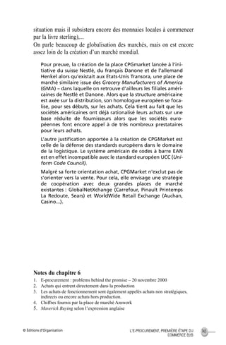 © Éditions d’Organisation 143L’E-PROCUREMENT, PREMIÈRE ÉTAPE DU
COMMERCE B2B
situation mais il subsistera encore des monnaies locales à commencer
par la livre sterling),...
On parle beaucoup de globalisation des marchés, mais on est encore
assez loin de la création d’un marché mondial.
Pour preuve, la création de la place CPGmarket lancée à l’ini-
tiative du suisse Nestlé, du français Danone et de l’allemand
Henkel alors qu’existait aux Etats-Unis Transora, une place de
marché similaire issue des Grocery Manufacturers of America
(GMA) – dans laquelle on retrouve d’ailleurs les ﬁliales améri-
caines de Nestlé et Danone. Alors que la structure américaine
est axée sur la distribution, son homologue européen se foca-
lise, pour ses débuts, sur les achats. Cela tient au fait que les
sociétés américaines ont déjà rationalisé leurs achats sur une
base réduite de fournisseurs alors que les sociétés euro-
péennes font encore appel à de très nombreux prestataires
pour leurs achats.
L’autre justiﬁcation apportée à la création de CPGMarket est
celle de la défense des standards européens dans le domaine
de la logistique. Le système américain de codes à barre EAN
est en effet incompatible avec le standard européen UCC (Uni-
form Code Council).
Malgré sa forte orientation achat, CPGMarket n’exclut pas de
s’orienter vers la vente. Pour cela, elle envisage une stratégie
de coopération avec deux grandes places de marché
existantes : GlobalNetXchange (Carrefour, Pinault Printemps
La Redoute, Sears) et WorldWide Retail Exchange (Auchan,
Casino...).
Notes du chapitre 6
1. E-procurement : problems behind the promise – 20 novembre 2000
2. Achats qui entrent directement dans la production
3. Les achats de fonctionnement sont également appelés achats non stratégiques,
indirects ou encore achats hors production.
4. Chiffres fournis par la place de marché Answork
5. Maverick Buying selon l’expression anglaise
MEP Hervier Page 143 Lundi, 25. juin 2001 5:03 17
 