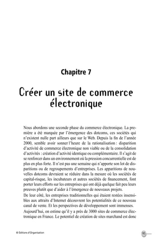 © Éditions d’Organisation 145
Chapitre 7
Créer un site de commerce
électronique
Nous abordons une seconde phase du commerce électronique. La pre-
mière a été marquée par l’émergence des dotcoms, ces sociétés qui
n’existent nulle part ailleurs que sur le Web. Depuis la ﬁn de l’année
2000, semble avoir sonner l’heure de la rationalisation : disparition
d’activité de commerce électronique non viable ou de la consolidation
d’activités : création d’activité identique ou complémentaire. Il s’agit de
se renforcer dans un environnement où la pression concurrentielle est de
plus en plus forte. Il n’est pas une semaine qui n’apporte son lot de dis-
paritions ou de regroupements d’entreprises. Les apparitions de nou-
velles dotcoms devraient se réduire dans la mesure où les sociétés de
capital-risque, les incubateurs et autres sociétés de ﬁnancement, font
porter leurs efforts sur les entreprises qui ont déjà quelque fait peu leurs
preuves plutôt que d’aider à l’émergence de nouveaux projets.
De leur côté, les entreprises traditionnelles qui étaient restées insensi-
bles aux attraits d’Internet découvrent les potentialités de ce nouveau
canal de vente. Et les perspectives de développement sont immenses.
Aujourd’hui, on estime qu’il y a près de 3000 sites de commerce élec-
tronique en France. Le potentiel de création de sites marchand est donc
MEP Hervier Page 145 Lundi, 25. juin 2001 5:03 17
 