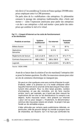 © Éditions d’OrganisationSE LANCER DANS LE COMMERCE ÉLECTRONIQUE146
très élevé si l’on considère qu’il existe en France quelque 250 000 entre-
prises employant entre 6 et 200 personnes.
On parle alors de la « webiﬁcation » des entreprises. Ce phénomène
consacre le passage des entreprises traditionnelles dites « brick and
mortar » – selon l’expression américaine pour parler des entreprises
« en dur » aux entreprises « click and mortar » pour parler des entre-
prises qui combine le réel et le virtuel.
Fig 7.1 – L’impact d’Internet sur les coûts de fonctionnement
et de distribution
Avant de se lancer dans la création d’un site marchand, l’entreprise doit
se poser les bonnes questions. En effet, les mauvaises raisons pour créer
un site de commerce électronique ne manquent pas.
On peut en citer quelques-unes sans crainte d’épuiser le sujet.
D’abord, céder à la pression ou à la mode ambiante selon
laquelle Internet est le canal de vente dans lequel il faut abso-
lument être présent. Pour s’y être laissé prendre, nombre
d’entreprises, et pas des moindres, ont dû faire marche
arrière. Levi’s, par exemple, qui n’avait pas bien mesuré les
implications de son site sur les distributeurs l’a compris à ses
dépens. Autre mauvaise raison : être présent sur Internet
« pour voir ou pour essayer ». Finalement, le dénominateur
commun des mauvaises raisons est simple : le projet n’est pas
fondé sur de véritables enjeux.
L’idée véhiculée par certains spots publicitaires télévisés, en
particulier, celle de pouvoir élargir au monde sa propre zone
de chalandise, est illusoire. Car il ne faut pas confondre les
Produits et services
Système
traditionnel
Via Internet
Economie
réalisée
Billets d’avion 8 $ 1 $ 87 %
Opérations
bancaires
1,08 $ 0,13 $ 89 %
Règlements de facture 2,22 à 3,32 $ 0,65 à 1,1 $ 67 à 71 %
Contrats d’assurance vie 400 à 700 $ 200 à 350 $ 50 %
Logiciels 15 $ 0,20 à 0,50 $ 97 à 99 %
Source : OCDE (1999)
MEP Hervier Page 146 Lundi, 25. juin 2001 5:03 17
 