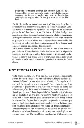 © Éditions d’Organisation 147CRÉER UN SITE DE COMMERCE ÉLECTRONIQUE
possibilités techniques offertes par Internet avec les réa-
lisations. Bien sûr, dès qu’un site existe, tout individu peut se
connecter à Internet, quelle que soit sa localisation
géographique et y accéder. Ce n’est pas pour autant qu’il le
fera.
En fait, de nombreuses conditions sont à vériﬁer avant de se lancer,
notamment faire connaître le site, attirer les clients et les garder. L’ana-
logie avec le monde réel est opérante. Les banques en ont souvent la
preuve lorsqu’elles installent un distributeur de billet. Malgré leur
appartenance à une enseigne, les distributeurs de billets sont perçus par
les usagers comme des appareils totalement banalisés. Une différence
de quelques dizaines de mètres peut inﬂuencer de manière considérable
le volume de billets distribués, indépendamment de la banque dont
dépend le guichet automatique de distribution.
De la même manière qu’une petite boutique au fond d’une impasse a
peu de chance d’attirer la foule, un site de commerce électronique sans
promotion active (mise en valeur de la marque, référencement, marke-
ting...) ne recevra que peu de visites d’internautes. Par ailleurs, attirer
du monde ne sufﬁt pas, il faut ensuite répondre aux attentes des futurs
clients.
UN SITE INTERNET POUR QUOI FAIRE ?
Cette phase préalable que l’on peut baptiser d’étude d’opportunité
permet de déﬁnir « à quoi » va être utilisé le site. Simple média de dif-
fusion d’informations pour soutenir la présence de l’entreprise sur le
marché ? Ou bien véritable site marchand ? Dans ce dernier cas, deux
possibilités se présentent : le site fait de la promotion ou donne des
informations, c’est de la vente indirecte ou c’est un site marchand.
Dans le premier cas, il donne la possibilité au futur client de s’informer
sur les produits et les prix, mais ne supporte pas les transactions. Le
client doit se rendre dans un point de vente traditionnel pour y acheter
la marchandise. Ce peut être le cas pour des produits complexes, par
exemple des biens d’équipement (automobiles). Le site du fournisseur
peut également aiguiller le client vers celui d’un de ses distributeurs.
Dans la catégorie des sites marchands, on trouve aussi les galeries mar-
chandes et les places de marché, mais ceux-ci sont réservés plutôt aux
grandes entreprises. Un véritable site marchand est évidemment plus
MEP Hervier Page 147 Lundi, 25. juin 2001 5:03 17
 