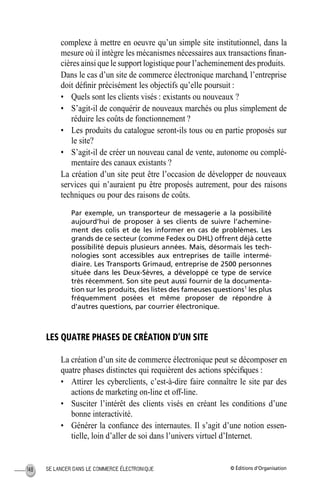 © Éditions d’OrganisationSE LANCER DANS LE COMMERCE ÉLECTRONIQUE148
complexe à mettre en oeuvre qu’un simple site institutionnel, dans la
mesure où il intègre les mécanismes nécessaires aux transactions ﬁnan-
cières ainsi que le support logistique pour l’acheminement des produits.
Dans le cas d’un site de commerce électronique marchand, l’entreprise
doit déﬁnir précisément les objectifs qu’elle poursuit :
• Quels sont les clients visés : existants ou nouveaux ?
• S’agit-il de conquérir de nouveaux marchés ou plus simplement de
réduire les coûts de fonctionnement ?
• Les produits du catalogue seront-ils tous ou en partie proposés sur
le site?
• S’agit-il de créer un nouveau canal de vente, autonome ou complé-
mentaire des canaux existants ?
La création d’un site peut être l’occasion de développer de nouveaux
services qui n’auraient pu être proposés autrement, pour des raisons
techniques ou pour des raisons de coûts.
Par exemple, un transporteur de messagerie a la possibilité
aujourd’hui de proposer à ses clients de suivre l’achemine-
ment des colis et de les informer en cas de problèmes. Les
grands de ce secteur (comme Fedex ou DHL) offrent déjà cette
possibilité depuis plusieurs années. Mais, désormais les tech-
nologies sont accessibles aux entreprises de taille intermé-
diaire. Les Transports Grimaud, entreprise de 2500 personnes
située dans les Deux-Sèvres, a développé ce type de service
très récemment. Son site peut aussi fournir de la documenta-
tion sur les produits, des listes des fameuses questions1
les plus
fréquemment posées et même proposer de répondre à
d’autres questions, par courrier électronique.
LES QUATRE PHASES DE CRÉATION D’UN SITE
La création d’un site de commerce électronique peut se décomposer en
quatre phases distinctes qui requièrent des actions spéciﬁques :
• Attirer les cyberclients, c’est-à-dire faire connaître le site par des
actions de marketing on-line et off-line.
• Susciter l’intérêt des clients visés en créant les conditions d’une
bonne interactivité.
• Générer la conﬁance des internautes. Il s’agit d’une notion essen-
tielle, loin d’aller de soi dans l’univers virtuel d’Internet.
MEP Hervier Page 148 Lundi, 25. juin 2001 5:03 17
 