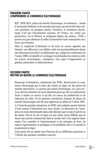 © Éditions d’Organisation 5AVANT-PROPOS
PREMIÈRE PARTIE
COMPRENDRE LE COMMERCE ÉLECTRONIQUE
B2C, B2B, B2A, places de marché électronique, m-commerce... autant
d’acronymes barbares et de concepts nouveaux qui ont envahi notre uni-
vers quotidien, en quelques années. Toutefois, le commerce électro-
nique n’est pas foncièrement nouveau. En France, les ventes aux
particuliers, via le Minitel, se pratiquent depuis des années ; l’EDI a
permis aux gros donneurs d’ordre d’automatiser leurs transactions avec
leurs sous-traitants.
Mais la simplicité d’utilisation et de mise en oeuvre apportée par
Internet, son efﬁcacité et ses faibles coûts ont incontestablement donné
une dimension nouvelle à ce phénomène qui, malgré les soubresauts de
l’année 2000, est durable et va changer en profondeur les relations entre
les acteurs économiques : entreprises, tous types d’organisation en
général, particuliers et administration.
SECONDE PARTIE
METTRE EN ŒUVRE LE COMMERCE ÉLECTRONIQUE
Beaucoup d’entreprises, notamment des PME, découvriront le com-
merce électronique par le biais des achats en ligne sur des places de
marché spécialisées. La gestion des achats électronique, ou e-procure-
ment, devrait connaître un essor important parce qu’elle est relativement
facile à mettre en oeuvre et qu’elle est source de productivité et de
réduction de coûts. Et les premiers prestataires français de places de
marché électroniques ont fait leur apparition au début de l’année 2001.
A l’instar des grandes entreprises, les PME vont souhaiter ajouter Internet
à leurs canaux d’interaction avec leurs clients. La dimension de l’entre-
prise est moins déterminante dans cette décision que le type d’activité ou
de clients. Ouvrir un site en ligne est sans doute moins difﬁcile que de
lancer une activité commerciale dans le monde réel. Cela suppose néan-
moins d’en connaître le fonctionnement et les principes de base, les
aspects réglementaires et juridiques et les problèmes liés à la sécurité et
au paiement en ligne.
Cette partie fait un rapide tour d’horizon de ces différentes questions et
l’illustre par quelques exemples concrets.
MEP Hervier Page 5 Lundi, 25. juin 2001 5:03 17
 