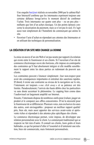 © Éditions d’Organisation 149CRÉER UN SITE DE COMMERCE ÉLECTRONIQUE
Une enquête bar@net réalisée en novembre 2000 par le cabinet Raf-
four Interactif conﬁrme que les internautes expriment toujours une
certaine déﬁance lorsqu’arrive le moment décisif de conﬁrmer
l’achat. Trois internautes sur quatre sont plus – ou un peu plus –
méﬁants que lors d’un achat classique. Un des points épineux con-
cerne la sécurisation du paiement, mais ce n’est pas le seul. Il s’agit
aussi tout simplement de l’honnêteté du commerçant qui anime le
site.
• Favoriser l’acte d’achat en répondant aux attentes des Internautes et
en utilisant des techniques de personnalisation.
LA CRÉATION D’UN SITE WEB CHANGE LA DONNE
La mise en œuvre d’un siteWeb n’est pas neutre par rapport à la relation
qui existe entre le fournisseur et ses clients. Si l’ouverture d’un site de
commerce électronique ouvre des horizons, elle impose en contrepartie
des contraintes qu’il faut absolument intégrer et elle modiﬁe sensible-
ment le rapport entre les deux parties en redonnant du pouvoir aux
clients.
Les contraintes peuvent s’énoncer simplement ; leur non-respect peut
avoir des conséquences importantes et entraîner des sanctions rapides.
D’abord, il existe une contrainte au niveau de la navigation sur le site,
l’internaute est toujours « one click away » et sa patience est très
limitée. Paradoxalement, l’arrivée des hauts débits chez les particuliers
va sans doute accentuer le phénomène. Le zapping bien connu dans
l’audiovisuel est largement ampliﬁé sur Internet.
Ensuite, l’internaute dispose de nombreux outils pour évaluer, jauger un
produit et le comparer aux offres concurrentes. D’où la nécessité pour
le fournisseur de se différencier. Plusieurs voies, non exclusives les unes
des autres, sont envisageables : proposer un meilleur rapport qualité/
prix, bien sûr, mais aussi apporter des services avant-vente et après-
vente riches et répondant à des attentes plus spéciﬁques des clients.
Le commerce électronique permet, voire impose, de développer une
relation personnalisée avec le client. Le commerçant traditionnel qui se
respecte ne fait rien d’autre. Il connaît ses clients, leurs goûts et leurs
habitudes, ce qui lui permet d’aller à l’essentiel et d’entretenir une rela-
tion, bien sûr commerciale, mais fortement personnalisée.
MEP Hervier Page 149 Lundi, 25. juin 2001 5:03 17
 