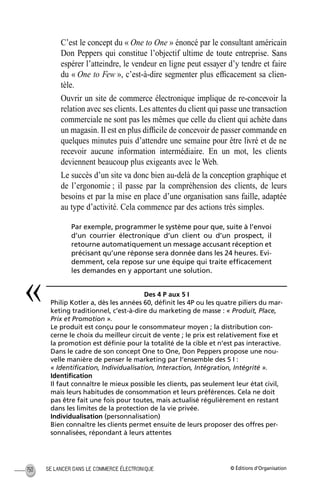 © Éditions d’OrganisationSE LANCER DANS LE COMMERCE ÉLECTRONIQUE150
C’est le concept du « One to One » énoncé par le consultant américain
Don Peppers qui constitue l’objectif ultime de toute entreprise. Sans
espérer l’atteindre, le vendeur en ligne peut essayer d’y tendre et faire
du « One to Few », c’est-à-dire segmenter plus efﬁcacement sa clien-
tèle.
Ouvrir un site de commerce électronique implique de re-concevoir la
relation avec ses clients. Les attentes du client qui passe une transaction
commerciale ne sont pas les mêmes que celle du client qui achète dans
un magasin. Il est en plus difﬁcile de concevoir de passer commande en
quelques minutes puis d’attendre une semaine pour être livré et de ne
recevoir aucune information intermédiaire. En un mot, les clients
deviennent beaucoup plus exigeants avec le Web.
Le succès d’un site va donc bien au-delà de la conception graphique et
de l’ergonomie ; il passe par la compréhension des clients, de leurs
besoins et par la mise en place d’une organisation sans faille, adaptée
au type d’activité. Cela commence par des actions très simples.
Par exemple, programmer le système pour que, suite à l’envoi
d’un courrier électronique d’un client ou d’un prospect, il
retourne automatiquement un message accusant réception et
précisant qu’une réponse sera donnée dans les 24 heures. Evi-
demment, cela repose sur une équipe qui traite efﬁcacement
les demandes en y apportant une solution.
Des 4 P aux 5 I
Philip Kotler a, dès les années 60, déﬁnit les 4P ou les quatre piliers du mar-
keting traditionnel, c’est-à-dire du marketing de masse : « Produit, Place,
Prix et Promotion ».
Le produit est conçu pour le consommateur moyen ; la distribution con-
cerne le choix du meilleur circuit de vente ; le prix est relativement ﬁxe et
la promotion est déﬁnie pour la totalité de la cible et n’est pas interactive.
Dans le cadre de son concept One to One, Don Peppers propose une nou-
velle manière de penser le marketing par l’ensemble des 5 I :
« Identiﬁcation, Individualisation, Interaction, Intégration, Intégrité ».
Identiﬁcation
Il faut connaître le mieux possible les clients, pas seulement leur état civil,
mais leurs habitudes de consommation et leurs préférences. Cela ne doit
pas être fait une fois pour toutes, mais actualisé régulièrement en restant
dans les limites de la protection de la vie privée.
Individualisation (personnalisation)
Bien connaître les clients permet ensuite de leurs proposer des offres per-
sonnalisées, répondant à leurs attentes
«
MEP Hervier Page 150 Lundi, 25. juin 2001 5:03 17
 