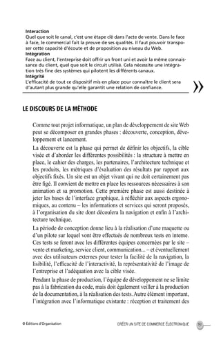 © Éditions d’Organisation 151CRÉER UN SITE DE COMMERCE ÉLECTRONIQUE
LE DISCOURS DE LA MÉTHODE
Comme tout projet informatique, un plan de développement de siteWeb
peut se décomposer en grandes phases : découverte, conception, déve-
loppement et lancement.
La découverte est la phase qui permet de déﬁnir les objectifs, la cible
visée et d’aborder les différentes possibilités : la structure à mettre en
place, le cahier des charges, les partenaires, l’architecture technique et
les produits, les métriques d’évaluation des résultats par rapport aux
objectifs ﬁxés. Un site est un objet vivant qui ne doit certainement pas
être ﬁgé. Il convient de mettre en place les ressources nécessaires à son
animation et sa promotion. Cette première phase est aussi destinée à
jeter les bases de l’interface graphique, à réﬂéchir aux aspects ergono-
miques, au contenu – les informations et services qui seront proposés,
à l’organisation du site dont découlera la navigation et enﬁn à l’archi-
tecture technique.
La période de conception donne lieu à la réalisation d’une maquette ou
d’un pilote sur lequel vont être effectués de nombreux tests en interne.
Ces tests se feront avec les différentes équipes concernées par le site –
vente et marketing, service client, communication... – et éventuellement
avec des utilisateurs externes pour tester la facilité de la navigation, la
lisibilité, l’efﬁcacité de l’interactivité, la représentativité de l’image de
l’entreprise et l’adéquation avec la cible visée.
Pendant la phase de production, l’équipe de développement ne se limite
pas à la fabrication du code, mais doit également veiller à la production
de la documentation, à la réalisation des tests.Autre élément important,
l’intégration avec l’informatique existante : réception et traitement des
Interaction
Quel que soit le canal, c’est une étape clé dans l’acte de vente. Dans le face
à face, le commercial fait la preuve de ses qualités. Il faut pouvoir transpo-
ser cette capacité d’écoute et de proposition au niveau du Web.
Intégration
Face au client, l’entreprise doit offrir un front uni et avoir la même connais-
sance du client, quel que soit le circuit utilisé. Cela nécessite une intégra-
tion très ﬁne des systèmes qui pilotent les différents canaux.
Intégrité
L’efﬁcacité de tout ce dispositif mis en place pour connaître le client sera
d’autant plus grande qu’elle garantit une relation de conﬁance.
»
MEP Hervier Page 151 Lundi, 25. juin 2001 5:03 17
 