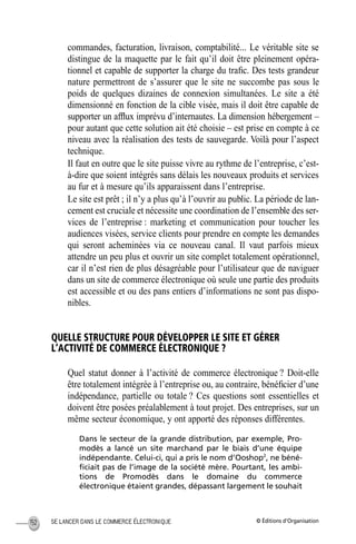 © Éditions d’OrganisationSE LANCER DANS LE COMMERCE ÉLECTRONIQUE152
commandes, facturation, livraison, comptabilité... Le véritable site se
distingue de la maquette par le fait qu’il doit être pleinement opéra-
tionnel et capable de supporter la charge du traﬁc. Des tests grandeur
nature permettront de s’assurer que le site ne succombe pas sous le
poids de quelques dizaines de connexion simultanées. Le site a été
dimensionné en fonction de la cible visée, mais il doit être capable de
supporter un afﬂux imprévu d’internautes. La dimension hébergement –
pour autant que cette solution ait été choisie – est prise en compte à ce
niveau avec la réalisation des tests de sauvegarde. Voilà pour l’aspect
technique.
Il faut en outre que le site puisse vivre au rythme de l’entreprise, c’est-
à-dire que soient intégrés sans délais les nouveaux produits et services
au fur et à mesure qu’ils apparaissent dans l’entreprise.
Le site est prêt ; il n’y a plus qu’à l’ouvrir au public. La période de lan-
cement est cruciale et nécessite une coordination de l’ensemble des ser-
vices de l’entreprise : marketing et communication pour toucher les
audiences visées, service clients pour prendre en compte les demandes
qui seront acheminées via ce nouveau canal. Il vaut parfois mieux
attendre un peu plus et ouvrir un site complet totalement opérationnel,
car il n’est rien de plus désagréable pour l’utilisateur que de naviguer
dans un site de commerce électronique où seule une partie des produits
est accessible et ou des pans entiers d’informations ne sont pas dispo-
nibles.
QUELLE STRUCTURE POUR DÉVELOPPER LE SITE ET GÉRER
L’ACTIVITÉ DE COMMERCE ÉLECTRONIQUE ?
Quel statut donner à l’activité de commerce électronique ? Doit-elle
être totalement intégrée à l’entreprise ou, au contraire, bénéﬁcier d’une
indépendance, partielle ou totale ? Ces questions sont essentielles et
doivent être posées préalablement à tout projet. Des entreprises, sur un
même secteur économique, y ont apporté des réponses différentes.
Dans le secteur de la grande distribution, par exemple, Pro-
modès a lancé un site marchand par le biais d’une équipe
indépendante. Celui-ci, qui a pris le nom d’Ooshop2
, ne béné-
ﬁciait pas de l’image de la société mère. Pourtant, les ambi-
tions de Promodès dans le domaine du commerce
électronique étaient grandes, dépassant largement le souhait
MEP Hervier Page 152 Lundi, 25. juin 2001 5:03 17
 