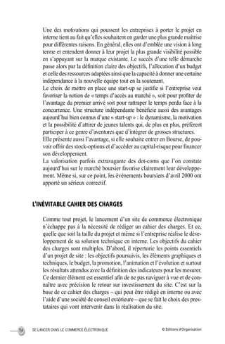 © Éditions d’OrganisationSE LANCER DANS LE COMMERCE ÉLECTRONIQUE154
Une des motivations qui poussent les entreprises à porter le projet en
interne tient au fait qu’elles souhaitent en garder une plus grande maîtrise
pour différentes raisons. En général, elles ont d’emblée une vision à long
terme et entendent donner à leur projet la plus grande visibilité possible
en s’appuyant sur la marque existante. Le succès d’une telle démarche
passe alors par la déﬁnition claire des objectifs, l’allocation d’un budget
et celle des ressources adaptées ainsi que la capacité à donner une certaine
indépendance à la nouvelle équipe tout en la soutenant.
Le choix de mettre en place une start-up se justiﬁe si l’entreprise veut
favoriser la notion de « temps d’accès au marché », soit pour proﬁter de
l’avantage du premier arrivé soit pour rattraper le temps perdu face à la
concurrence. Une structure indépendante bénéﬁcie aussi des avantages
aujourd’hui bien connus d’une « start-up » : le dynamisme, la motivation
et la possibilité d’attirer de jeunes talents qui, de plus en plus, préfèrent
participer à ce genre d’aventures que d’intégrer de grosses structures.
Elle présente aussi l’avantage, si elle souhaite entrer en Bourse, de pou-
voir offrir des stock-options et d’accéder au capital-risque pour ﬁnancer
son développement.
La valorisation parfois extravagante des dot-coms que l’on constate
aujourd’hui sur le marché boursier favorise clairement leur développe-
ment. Même si, sur ce point, les événements boursiers d’avril 2000 ont
apporté un sérieux correctif.
L’INÉVITABLE CAHIER DES CHARGES
Comme tout projet, le lancement d’un site de commerce électronique
n’échappe pas à la nécessité de rédiger un cahier des charges. Et ce,
quelle que soit la taille du projet et même si l’entreprise réalise le déve-
loppement de sa solution technique en interne. Les objectifs du cahier
des charges sont multiples. D’abord, il répertorie les points essentiels
d’un projet de site : les objectifs poursuivis, les éléments graphiques et
techniques, le budget, la promotion, l’animation et l’évolution et surtout
les résultats attendus avec la déﬁnition des indicateurs pour les mesurer.
Ce dernier élément est essentiel aﬁn de ne pas naviguer à vue et de con-
naître avec précision le retour sur investissement du site. C’est sur la
base de ce cahier des charges – qui peut être rédigé en interne ou avec
l’aide d’une société de conseil extérieure – que se fait le choix des pres-
tataires qui vont intervenir dans la réalisation du site.
MEP Hervier Page 154 Lundi, 25. juin 2001 5:03 17
 