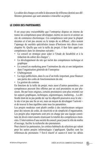 © Éditions d’Organisation 155CRÉER UN SITE DE COMMERCE ÉLECTRONIQUE
Le cahier des charges est enﬁn le document de référence destiné aux dif-
férentes personnes qui sont amenées à travailler au projet.
LE CHOIX DES PARTENAIRES
Il est assez peu vraisemblable que l’entreprise dispose en interne de
toutes les compétences pour développer, mettre en oeuvre et animer un
site de commerce électronique. Ces compétences sont pour la plupart
récentes et n’ont pas encore eu le temps de se diffuser ; elles restent
l’apanage de sociétés spécialisées issues d’horizons très divers (voir
chapitre 9). Quelle que soit la taille du projet, il faut faire appel aux
compétences dans les domaines suivants :
• Le conseil en stratégie pour aider à l’étude de faisabilité et à la
rédaction du cahier des charges3
;
• Le développement du site qui inclut des compétences technique et
graphique
• Le conseil en marketing pour l’animation du site et son intégration
dans l’organisation générale de l’entreprise
• L’hébergement
• La régie publicitaire, dans le cas d’un traﬁc important, pour ﬁnancer
une partie des coûts de fonctionnement du site.
• La gestion du contenu
En fonction de la taille du projet, mais aussi d’autres paramètres, ces
compétences peuvent être offertes par un seul prestataire ou par plu-
sieurs. De par leurs origines, certains prestataires sont plus orientés sur
les aspects graphiques, techniques, ergonomiques, marketing... La dif-
ﬁculté étant de ne pas perdre de vue les objectifs poursuivis avec le site –
le site n’est pas une ﬁn en soi, mais un moyen de développer l’activité –
et de trouver le bon équilibre entre tous les paramètres.
Les projets modestes sont plutôt conﬁés à des interlocuteurs uniques
pour des raisons de coûts, de réactivité et de simplicité d’organisation.
Les projets plus importants sont pris en charge par une équipe consti-
tuée de divers intervenants réunissant la totalité des compétences énon-
cées. L’intervention d’une société de conseil, pour jouer le rôle de maître
d’ouvrage, facilite la recherche des prestataires.
Pour choisir les partenaires, les critères habituels de sélection qui valent
pour les autres projets informatiques s’appliquent. Quelles sont les
références du prestataire ? Est-il réactif et saura-t-il tenir les délais
MEP Hervier Page 155 Lundi, 25. juin 2001 5:03 17
 