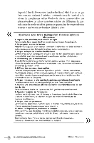 © Éditions d’OrganisationSE LANCER DANS LE COMMERCE ÉLECTRONIQUE156
impartis ? Est-il à l’écoute des besoins du client ? Mais il en est un que
l’on a un peu tendance à oublier : la connaissance de l’activité et le
niveau de compétences métier. Vendre du vin ou commercialiser des
pièces détachées de voiture sont deux activités très différentes. La con-
naissance du métier du client permet au prestataire de comprendre ses
attentes et ses besoins et de mieux déﬁnir la cible.
Dix erreurs à éviter dans le développement d’un site de commerce
électronique
1. Imposer des pénalités pour acheter en ligne
Par exemple, faire payer des frais supplémentaires aux frais de port.
2. Ne proposer aucune incitation
Attention aux pages d’un site qui semblent se refermer sur elles-mêmes et
qui ne proposent pas de boutons retour, suite, commander...
3. Ne pas indiquer de numéro de téléphone
Le Web n’est qu’un canal parmi d’autres et il ne doit pas être isolé. Donner
la possibilité aux internautes de retrouver leurs « vieilles » habitudes.
4. Donner trop peu d’informations
Trop d’informations tuent l’information, certes. Mais ce n’est pas un pro-
blème lorsqu’elle est sufﬁsamment structurée pour permettre à chacun de
trouver ce qu’il veut savoir.
5. Diffuser des messages tous publics
Les sites Web peuvent s’adresser à plusieurs publics : clients, partenaires,
fournisseurs, presse, annonceurs, analystes...Il faut que le site soit sufﬁsam-
ment bien structuré pour que chaque public trouve très rapidement les
informations qui le concerne.
6. Ne pas référencer le site auprès des principaux moteurs de recherche
Le référencement est un passage obligé pour se faire connaître.
7. Réaliser une présentation et une ergonomie incohérentes entre les par-
ties du site
Face aux clients, le site de l’entreprise doit garder une certaine unité.
8. Favoriser la sortie de l’internaute
Le client est toujours « one click away ». Il n’est pas besoin de lui favoriser
la tâche. Au contraire, le site doit essayer de retenir l’internaute de
manière intelligente.
9. Ne pas tenir ses promesses.
La virtualité a des limites. Comme dans le monde réel, même plus, le client
n’aime pas qu’on le prenne pour un « pigeon ».
10. Miser sur la publicité, moins sur le contenu
Même s’il n’y a pas de règles, ni même de réglementation, une proportion
trop importante de publicité est nuisible. Il faut clairement miser sur le
contenu.
Comme toute liste, l’erreur est de penser qu’elle est exhaustive...
(D’après le cabinet américain de conseil Patricia Seybold)
«
»
MEP Hervier Page 156 Lundi, 25. juin 2001 5:03 17
 