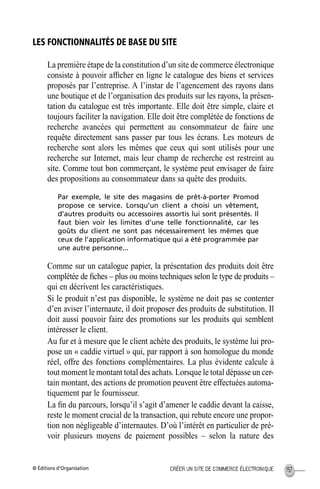 © Éditions d’Organisation 157CRÉER UN SITE DE COMMERCE ÉLECTRONIQUE
LES FONCTIONNALITÉS DE BASE DU SITE
La première étape de la constitution d’un site de commerce électronique
consiste à pouvoir afﬁcher en ligne le catalogue des biens et services
proposés par l’entreprise. A l’instar de l’agencement des rayons dans
une boutique et de l’organisation des produits sur les rayons, la présen-
tation du catalogue est très importante. Elle doit être simple, claire et
toujours faciliter la navigation. Elle doit être complétée de fonctions de
recherche avancées qui permettent au consommateur de faire une
requête directement sans passer par tous les écrans. Les moteurs de
recherche sont alors les mêmes que ceux qui sont utilisés pour une
recherche sur Internet, mais leur champ de recherche est restreint au
site. Comme tout bon commerçant, le système peut envisager de faire
des propositions au consommateur dans sa quête des produits.
Par exemple, le site des magasins de prêt-à-porter Promod
propose ce service. Lorsqu’un client a choisi un vêtement,
d’autres produits ou accessoires assortis lui sont présentés. Il
faut bien voir les limites d’une telle fonctionnalité, car les
goûts du client ne sont pas nécessairement les mêmes que
ceux de l’application informatique qui a été programmée par
une autre personne...
Comme sur un catalogue papier, la présentation des produits doit être
complétée de ﬁches – plus ou moins techniques selon le type de produits –
qui en décrivent les caractéristiques.
Si le produit n’est pas disponible, le système ne doit pas se contenter
d’en aviser l’internaute, il doit proposer des produits de substitution. Il
doit aussi pouvoir faire des promotions sur les produits qui semblent
intéresser le client.
Au fur et à mesure que le client achète des produits, le système lui pro-
pose un « caddie virtuel » qui, par rapport à son homologue du monde
réel, offre des fonctions complémentaires. La plus évidente calcule à
tout moment le montant total des achats. Lorsque le total dépasse un cer-
tain montant, des actions de promotion peuvent être effectuées automa-
tiquement par le fournisseur.
La ﬁn du parcours, lorsqu’il s’agit d’amener le caddie devant la caisse,
reste le moment crucial de la transaction, qui rebute encore une propor-
tion non négligeable d’internautes. D’où l’intérêt en particulier de pré-
voir plusieurs moyens de paiement possibles – selon la nature des
MEP Hervier Page 157 Lundi, 25. juin 2001 5:03 17
 