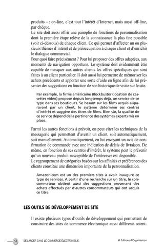 © Éditions d’OrganisationSE LANCER DANS LE COMMERCE ÉLECTRONIQUE158
produits – : on-line, c’est tout l’intérêt d’Internet, mais aussi off-line,
par chèque.
Le site doit aussi offrir une panoplie de fonctions de personnalisation
dont la première étape relève de la connaissance la plus ﬁne possible
(voir ci-dessous) de chaque client. Ce qui permet d’affecter un ou plu-
sieurs thèmes d’intérêt et de préoccupation à chaque client et d’enrichir
le dialogue commercial.
Pour quoi faire précisément ? Pour lui proposer des offres adaptées, aux
moments de navigation opportuns. Le système doit évidemment être
capable de masquer aux autres clients les offres spéciﬁques qui sont
faites à un client particulier. Il doit aussi lui permettre de mémoriser les
achats précédents et apporter une sorte d’aide en ligne aﬁn de lui pré-
senter des suggestions en fonction de son historique de visite sur le site.
Par exemple, la ﬁrme américaine Blockbuster (location de cas-
settes vidéo) propose depuis longtemps déjà, un service de ce
type dans ses boutiques. Se basant sur les ﬁlms acquis aupa-
ravant par un client, le système détermine ses centres
d’intérêt et suggère des titres de ﬁlms. Bien sûr, la qualité de
ce service dépend de la pertinence des systèmes experts mis en
place.
Parmi les autres fonctions à prévoir, on peut citer les techniques de la
messagerie qui permettent d’avertir un client, soit automatiquement,
soit manuellement. Automatiquement, en lui envoyant un avis de con-
ﬁrmation de commande avec une indication de délais de livraison. De
même, en fonction de ses centres d’intérêt, le système peut le prévenir
qu’un nouveau produit susceptible de l’intéresser est disponible.
Le regroupement de catégories basées sur les afﬁnités et préférences des
clients constitue une dimension importante de la personnalisation.
Amazon.com est un des premiers sites à avoir inauguré ce
type de services. A partir d’une recherche sur un titre, le con-
sommateur obtient aussi des suggestions provenant des
achats effectués par d’autres consommateurs qui ont acquis
ce titre.
LES OUTILS DE DÉVELOPPEMENT DE SITE
Il existe plusieurs types d’outils de développement qui permettent de
construire des sites de commerce électronique aussi différents soient-
MEP Hervier Page 158 Lundi, 25. juin 2001 5:03 17
 