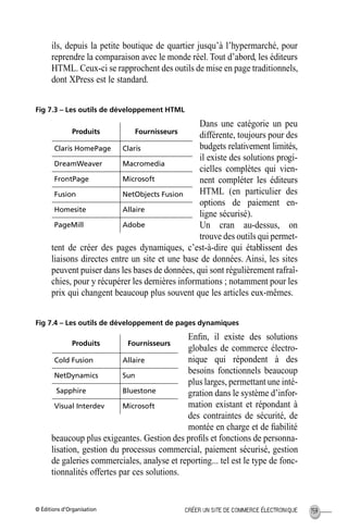 © Éditions d’Organisation 159CRÉER UN SITE DE COMMERCE ÉLECTRONIQUE
ils, depuis la petite boutique de quartier jusqu’à l’hypermarché, pour
reprendre la comparaison avec le monde réel. Tout d’abord, les éditeurs
HTML. Ceux-ci se rapprochent des outils de mise en page traditionnels,
dont XPress est le standard.
Fig 7.3 – Les outils de développement HTML
Dans une catégorie un peu
différente, toujours pour des
budgets relativement limités,
il existe des solutions progi-
cielles complètes qui vien-
nent compléter les éditeurs
HTML (en particulier des
options de paiement en-
ligne sécurisé).
Un cran au-dessus, on
trouve des outils qui permet-
tent de créer des pages dynamiques, c’est-à-dire qui établissent des
liaisons directes entre un site et une base de données. Ainsi, les sites
peuvent puiser dans les bases de données, qui sont régulièrement rafraî-
chies, pour y récupérer les dernières informations ; notamment pour les
prix qui changent beaucoup plus souvent que les articles eux-mêmes.
Fig 7.4 – Les outils de développement de pages dynamiques
Enﬁn, il existe des solutions
globales de commerce électro-
nique qui répondent à des
besoins fonctionnels beaucoup
plus larges, permettant une inté-
gration dans le système d’infor-
mation existant et répondant à
des contraintes de sécurité, de
montée en charge et de ﬁabilité
beaucoup plus exigeantes. Gestion des proﬁls et fonctions de personna-
lisation, gestion du processus commercial, paiement sécurisé, gestion
de galeries commerciales, analyse et reporting... tel est le type de fonc-
tionnalités offertes par ces solutions.
Produits Fournisseurs
Claris HomePage Claris
DreamWeaver Macromedia
FrontPage Microsoft
Fusion NetObjects Fusion
Homesite Allaire
PageMill Adobe
Produits Fournisseurs
Cold Fusion Allaire
NetDynamics Sun
Sapphire Bluestone
Visual Interdev Microsoft
MEP Hervier Page 159 Lundi, 25. juin 2001 5:03 17
 