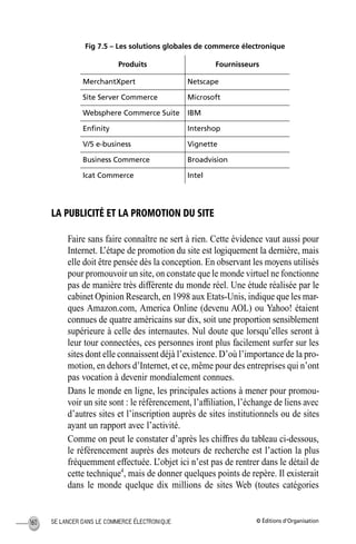 © Éditions d’OrganisationSE LANCER DANS LE COMMERCE ÉLECTRONIQUE160
Fig 7.5 – Les solutions globales de commerce électronique
LA PUBLICITÉ ET LA PROMOTION DU SITE
Faire sans faire connaître ne sert à rien. Cette évidence vaut aussi pour
Internet. L’étape de promotion du site est logiquement la dernière, mais
elle doit être pensée dès la conception. En observant les moyens utilisés
pour promouvoir un site, on constate que le monde virtuel ne fonctionne
pas de manière très différente du monde réel. Une étude réalisée par le
cabinet Opinion Research, en 1998 aux Etats-Unis, indique que les mar-
ques Amazon.com, America Online (devenu AOL) ou Yahoo! étaient
connues de quatre américains sur dix, soit une proportion sensiblement
supérieure à celle des internautes. Nul doute que lorsqu’elles seront à
leur tour connectées, ces personnes iront plus facilement surfer sur les
sites dont elle connaissent déjà l’existence. D’où l’importance de la pro-
motion, en dehors d’Internet, et ce, même pour des entreprises qui n’ont
pas vocation à devenir mondialement connues.
Dans le monde en ligne, les principales actions à mener pour promou-
voir un site sont : le référencement, l’afﬁliation, l’échange de liens avec
d’autres sites et l’inscription auprès de sites institutionnels ou de sites
ayant un rapport avec l’activité.
Comme on peut le constater d’après les chiffres du tableau ci-dessous,
le référencement auprès des moteurs de recherche est l’action la plus
fréquemment effectuée. L’objet ici n’est pas de rentrer dans le détail de
cette technique4
, mais de donner quelques points de repère. Il existerait
dans le monde quelque dix millions de sites Web (toutes catégories
Produits Fournisseurs
MerchantXpert Netscape
Site Server Commerce Microsoft
Websphere Commerce Suite IBM
Enﬁnity Intershop
V/5 e-business Vignette
Business Commerce Broadvision
Icat Commerce Intel
MEP Hervier Page 160 Lundi, 25. juin 2001 5:03 17
 