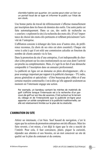 © Éditions d’Organisation 163CRÉER UN SITE DE COMMERCE ÉLECTRONIQUE
clientèle habite son quartier. Un caviste peut créer un lien sur
un portail local de ce type et informer le public sur l’état de
son stock.
Une bonne partie du travail de référencement s’effectue manuellement
par inscription dans les bases de données des outils. Une autre partie est
faite automatiquement. Dans ce cas, des outils de recherche ou
« crawlers » explorent le site à la recherche des mots clés. D’où l’impor-
tance de choisir des mots-clés pertinents et reﬂétant précisément l’acti-
vité de l’entreprise.
L’afﬁliation consiste à échanger des liens avec d’autres sites, de préfé-
rence reconnus, (le choix de ses sites est alors essentiel). Chaque site
verse à celui à qui il est relié une commission calculée en fonction du
nombre de clients amenés via le lien.
Dans la promotion du site d’une entreprise, il est indispensable de cher-
cher à être présent sur les sites institutionnels ou sur ceux dont l’activité
est proche ou complémentaire. Mais, il s’agit là en fait d’une démarche
comparable à l’inscription dans un annuaire professionnel.
La publicité en ligne est un domaine en plein développement ; elle a
pour avantage important par rapport à la publicité classique –TV, radio,
presse généraliste et spécialisée – d’être beaucoup plus ciblée et d’une
certaine manière contextuelle c’est-à-dire qu’elle apparaît seulement au
moment où l’internaute engage une action.
Par exemple, un bandeau vantant les mérites de matériels de
golf s’afﬁche lorsque l’internaute est à la recherche d’un par-
cours de golf sur son lieu de vacances. C’est surtout sur le terrain
du ciblage et de l’interactivité que la publicité en-ligne peut
apporter un solide complément à la publicité traditionnelle, car
elle est relativement limitée sur le plan de la créativité.
L’ANIMATION DU SITE
Attirer un internaute, c’est bien. Sauf hasard de navigation, c’est le
signe que les actions de promotion entreprises ont été efﬁcaces. Mais les
faire revenir, c’est mieux, c’est déjà le signe que le site a suscité de
l’intérêt. Pour cela, il faut convaincre, plaire, piquer la curiosité,
répondre aux attentes et aux besoins, en un mot concevoir un site de
qualité sur le plan du contenant et du contenu.
MEP Hervier Page 163 Lundi, 25. juin 2001 5:03 17
 