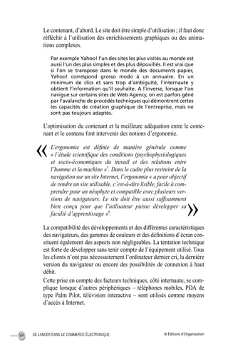 © Éditions d’OrganisationSE LANCER DANS LE COMMERCE ÉLECTRONIQUE164
Le contenant, d’abord. Le site doit être simple d’utilisation ; il faut donc
réﬂéchir à l’utilisation des enrichissements graphiques ou des anima-
tions complexes.
Par exemple Yahoo! l’un des sites les plus visités au monde est
aussi l’un des plus simples et des plus dépouillés. Il est vrai que
si l’on se transpose dans le monde des documents papier,
Yahoo! correspond grosso modo à un annuaire. En un
minimum de clics et sans trop d’ambiguïté, l’internaute y
obtient l’information qu’il souhaite. A l’inverse, lorsque l’on
navigue sur certains sites de Web Agency, on est parfois gêné
par l’avalanche de procédés techniques qui démontrent certes
les capacités de création graphique de l’entreprise, mais ne
sont pas toujours adaptés.
L’optimisation du contenant et la meilleure adéquation entre le conte-
nant et le contenu font intervenir des notions d’ergonomie.
L’ergonomie est déﬁnie de manière générale comme
« l’étude scientiﬁque des conditions (psychophysiologiques
et socio-économiques du travail et des relations entre
l’homme et la machine »5
. Dans le cadre plus restreint de la
navigation sur un site Internet, l’ergonomie « a pour objectif
de rendre un site utilisable, c’est-à-dire lisible, facile à com-
prendre pour un néophyte et compatible avec plusieurs ver-
sions de navigateurs. Le site doit être aussi sufﬁsamment
bien conçu pour que l’utilisateur puisse développer sa
faculté d’apprentissage »6
.
La compatibilité des développements et des différentes caractéristiques
des navigateurs, des gammes de couleurs et des déﬁnitions d’écran con-
situent également des aspects non négligeables. La tentation technique
est forte de développer sans tenir compte de l’équipement utilisé. Tous
les clients n’ont pas nécessairement l’ordinateur dernier cri, la dernière
version du navigateur ou encore des possibilités de connexion à haut
débit.
Cette prise en compte des facteurs techniques, côté internaute, se com-
plique lorsque d’autres périphériques – téléphones mobiles, PDA de
type Palm Pilot, télévision interactive – sont utilisés comme moyens
d’accès à Internet.
«
»
MEP Hervier Page 164 Lundi, 25. juin 2001 5:03 17
 