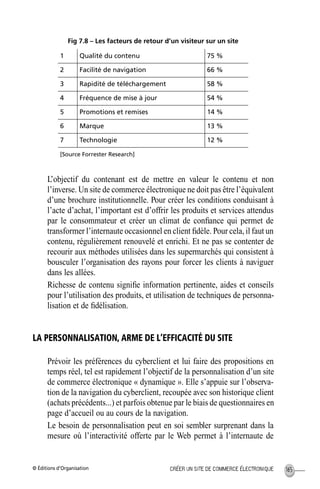 © Éditions d’Organisation 165CRÉER UN SITE DE COMMERCE ÉLECTRONIQUE
Fig 7.8 – Les facteurs de retour d’un visiteur sur un site
L’objectif du contenant est de mettre en valeur le contenu et non
l’inverse. Un site de commerce électronique ne doit pas être l’équivalent
d’une brochure institutionnelle. Pour créer les conditions conduisant à
l’acte d’achat, l’important est d’offrir les produits et services attendus
par le consommateur et créer un climat de conﬁance qui permet de
transformer l’internaute occasionnel en client ﬁdèle. Pour cela, il faut un
contenu, régulièrement renouvelé et enrichi. Et ne pas se contenter de
recourir aux méthodes utilisées dans les supermarchés qui consistent à
bousculer l’organisation des rayons pour forcer les clients à naviguer
dans les allées.
Richesse de contenu signiﬁe information pertinente, aides et conseils
pour l’utilisation des produits, et utilisation de techniques de personna-
lisation et de ﬁdélisation.
LA PERSONNALISATION, ARME DE L’EFFICACITÉ DU SITE
Prévoir les préférences du cyberclient et lui faire des propositions en
temps réel, tel est rapidement l’objectif de la personnalisation d’un site
de commerce électronique « dynamique ». Elle s’appuie sur l’observa-
tion de la navigation du cyberclient, recoupée avec son historique client
(achats précédents...) et parfois obtenue par le biais de questionnaires en
page d’accueil ou au cours de la navigation.
Le besoin de personnalisation peut en soi sembler surprenant dans la
mesure où l’interactivité offerte par le Web permet à l’internaute de
1 Qualité du contenu 75 %
2 Facilité de navigation 66 %
3 Rapidité de téléchargement 58 %
4 Fréquence de mise à jour 54 %
5 Promotions et remises 14 %
6 Marque 13 %
7 Technologie 12 %
[Source Forrester Research]
MEP Hervier Page 165 Lundi, 25. juin 2001 5:03 17
 