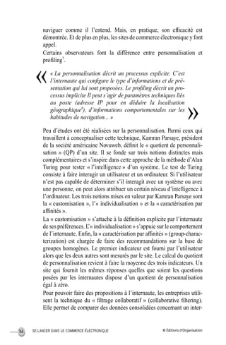 © Éditions d’OrganisationSE LANCER DANS LE COMMERCE ÉLECTRONIQUE166
naviguer comme il l’entend. Mais, en pratique, son efﬁcacité est
démontrée. Et de plus en plus, les sites de commerce électronique y font
appel.
Certains observateurs font la différence entre personnalisation et
proﬁling7
.
« La personnalisation décrit un processus explicite. C’est
l’internaute qui conﬁgure le type d’informations et de pré-
sentation qui lui sont proposées. Le proﬁling décrit un pro-
cessus implicite Il peut s’agir de paramètres techniques liés
au poste (adresse IP pour en déduire la localisation
géographique8
), d’informations comportementales sur les
habitudes de navigation... »
Peu d’études ont été réalisées sur la personnalisation. Parmi ceux qui
travaillent à conceptualiser cette technique, Kamran Parsaye, président
de la société américaine Novuweb, déﬁnit le « quotient de personnali-
sation » (QP) d’un site. Il se fonde sur trois notions distinctes mais
complémentaires et s’inspire dans cette approche de la méthode d’Alan
Turing pour tester « l’intelligence » d’un système. Le test de Turing
consiste à faire interagir un utilisateur et un ordinateur. Si l’utilisateur
n’est pas capable de déterminer s’il interagit avec un système ou avec
une personne, on peut alors attribuer un certain niveau d’intelligence à
l’ordinateur. Les trois notions mises en valeur par Kamran Parsaye sont
la « customisation », l’« individualisation » et la « caractérisation par
afﬁnités ».
La « customisation » s’attache à la déﬁnition explicite par l’internaute
de ses préférences. L’« individualisation » s’appuie sur le comportement
de l’internaute. Enﬁn, la « caractérisation par afﬁnités » (group-charac-
terization) est chargée de faire des recommandations sur la base de
groupes homogènes. Le premier indicateur est fourni par l’utilisateur
alors que les deux autres sont mesurés par le site. Le calcul du quotient
de personnalisation revient à faire la moyenne des trois indicateurs. Un
site qui fournit les mêmes réponses quelles que soient les questions
posées par les internautes dispose d’un quotient de personnalisation
égal à zéro.
Pour pouvoir faire des propositions à l’internaute, les entreprises utili-
sent la technique du « ﬁltrage collaboratif » (collaborative ﬁltering).
Elle permet de comparer des données consolidées concernant un inter-
«
»
MEP Hervier Page 166 Lundi, 25. juin 2001 5:03 17
 