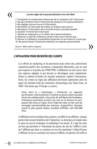 © Éditions d’OrganisationSE LANCER DANS LE COMMERCE ÉLECTRONIQUE168
L’AFFILIATION POUR RECRUTER DES CLIENTS
Les efforts de marketing et de promotion pour attirer des cyberclients
requièrent parfois des ressources, notamment ﬁnancières, qui ne sont
pas toujours à la portée des PME/PMI. L’afﬁliation est alors pour elles
une réponse adaptée et qui devrait se développer assez rapidement.
Selon le cabinet d’études de marché américain, Jupiter Communica-
tions, les ventes en ligne par afﬁliation devraient représenter près du
quart du montant total du commerce électronique aux Etats-Unis, en
2002. Nul doute que l’Europe va suivre.
Ainsi, dans la « mythologie » d’Internet, on rapporte
qu’Amazon a été le premier à mettre en œuvre cette nouvelle
forme de collaboration. Une amie de Jeff Bezos (le fondateur
d’Amazon) souhaitait enrichir son site sur le divorce en pro-
posant des livres en ligne. D’où l’idée de créer un lien vers les
ouvrages commercialisés par Amazon. Aujourd’hui, Amazon
aurait le plus grand réseau mondial d’afﬁliés, soit 250 000
sites.
L’afﬁliation met en relation deux parties, un afﬁlé et un afﬁliant ; chaque
partie étant sensée bénéﬁcier de l’opération. Le principe est simple mais
la mise en œuvre technique et marketing l’est moins. Il s’agit de créer
un lien qui permette à l’internaute de passer du site de l’afﬁlié à celui
de l’afﬁliant qui dans ce contexte est un site marchand. L’objectif pour
l’afﬁliant est de se constituer un réseau d’afﬁliés, de générer du traﬁc et
Les dix règles de la personnalisation d’un site Web
1. Enregistrer et comprendre chaque pas de la navigation de l’internaute
2. Ne pas introduire chez l’internaute de résistance à la personnalisation
3. Ne négliger aucune source d’information
4. Permettre à l’internaute de mettre en évidence des erreurs
5. Récupérer l’information de la manière la plus naturelle possible
6. Garantir l’intimité de l’internaute
7. Vendre en s’appuyant sur la valeur de la personnalisation
8. Observer ce que les utilisateurs aiment mais aussi n’aiment pas
9. Donner à l’utilisateur la possibilité d’exprimer ce qu’il aime et n’aime pas
10. Ne jamais laisser l’internaute attendre une réponse personnalisée
(Source : Matt Calkins, Appian)
«
»
MEP Hervier Page 168 Lundi, 25. juin 2001 5:03 17
 
