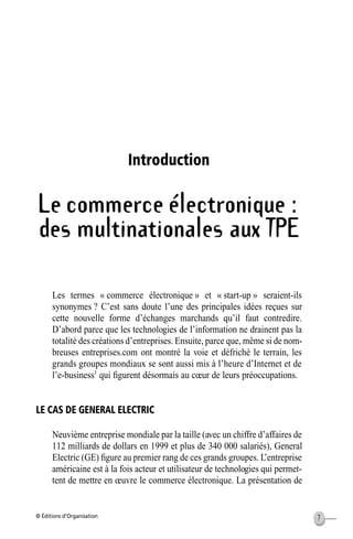 © Éditions d’Organisation 7
Introduction
Le commerce électronique :
des multinationales aux TPE
Les termes « commerce électronique » et « start-up » seraient-ils
synonymes ? C’est sans doute l’une des principales idées reçues sur
cette nouvelle forme d’échanges marchands qu’il faut contredire.
D’abord parce que les technologies de l’information ne drainent pas la
totalité des créations d’entreprises. Ensuite, parce que, même si de nom-
breuses entreprises.com ont montré la voie et défriché le terrain, les
grands groupes mondiaux se sont aussi mis à l’heure d’Internet et de
l’e-business1
qui ﬁgurent désormais au cœur de leurs préoccupations.
LE CAS DE GENERAL ELECTRIC
Neuvième entreprise mondiale par la taille (avec un chiffre d’affaires de
112 milliards de dollars en 1999 et plus de 340 000 salariés), General
Electric (GE) ﬁgure au premier rang de ces grands groupes. L’entreprise
américaine est à la fois acteur et utilisateur de technologies qui permet-
tent de mettre en œuvre le commerce électronique. La présentation de
des multinationales aux TPE
MEP Hervier Page 7 Lundi, 25. juin 2001 5:03 17
 
