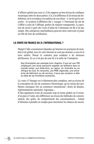 © Éditions d’OrganisationSE LANCER DANS LE COMMERCE ÉLECTRONIQUE170
d’affaires généré par ceux-ci. Cela suppose un bon niveau de conﬁance
réciproque entre les deux parties. Car, à la différence d’un réseau de dis-
tribution, où le revendeur a la maîtrise de son client – c’est lui qui le ren-
contre – le système d’afﬁliation fait « voyager » l’internaute du site de
l’afﬁlié à celui de l’afﬁliant, parfois de manière transparente. La ques-
tion de savoir à quel site l’acte d’achat de l’internaute est dû n’est pas
simple. Des entreprises intermédiaires peuvent alors intervenir et jouer
un rôle de tiers de certiﬁcation.
LA VENTE EN FRANCE OU À L’INTERNATIONAL ?
Malgré l’idée couramment répandue qu’Internet est synonyme de mon-
dial et de global, tous les sites Internet ne sont pas destinés à couvrir la
terre entière. Penser le contraire peut conduire à de sérieuses
désillusions. Et ce n’est pas du tout lié à la taille de l’entreprise.
Roy Chocolatier par exemple (voir chapitre 1) qui est une TPE
employant une seule personne expédie ses ballotins dans le
monde entier, aux Etats-Unis, au Japon, en Australie ou en
Afrique du Sud. En revanche, une PME régionale, une entre-
prise de bâtiment ou de services, n’aura pas vocation à aller
au-delà de ses frontières existantes.
La vente à l’étranger est évidemment plus complexe, tant au niveau de
la conception du site de commerce électronique, qu’en raison des pro-
blèmes classiques liés au commerce international : droits de douane,
réglementations nationales, logistique...
Il faut également éviter de raisonner trop en terme global car il existe,
d’un pays à l’autre, des différences au niveau des habitudes de consom-
mation, des goûts, du comportement des consommateurs... Autant
d’éléments à prendre en compte pour maximiser les chances de succès.
MEP Hervier Page 170 Lundi, 25. juin 2001 5:03 17
 