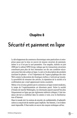 © Éditions d’Organisation 173
Chapitre 8
Sécurité et paiement en ligne
Le développement du commerce électronique entre particuliers et entre-
prises passe par la mise en oeuvre de moyens sécurisés de paiement,
même si ce n’est pas le seul paramètre. Une enquête, réalisée en juin
2000 par le cabinet NPD Group, indique que les transactions sécurisées
constituent pour plus de huit internautes sur dix une condition néces-
saire pour faire des achats en ligne. Le prix et la description des produits
(incluant les photos – d’où l’importance de l’aspect graphique des sites
Web comme la décoration des boutiques réelles), n’arrivent qu’ensuite.
La possibilité de retourner des articles, la réputation de la société et la
conﬁrmation par e-mail apparaissent moins essentiels.
Même si les revenus générés par le commerce en ligne restent modestes,
le temps de l’expérimentation est désormais passé. Selon la société
d’études de marché Médiangles, les internautes payent aujourd’hui plus
fréquemment en ligne que par règlements indirects (chèque). Cette ten-
dance devrait se conﬁrmer dans les années à venir, avec la familiarisa-
tion d’Internet.
Dans le monde réel, les notions de sécurité, de conﬁdentialité, d’authentiﬁ-
cation se conçoivent de manière quasi implicite. Sur Internet, c’est évidem-
ment impossible. Il faut mettre en oeuvre des moyens techniques ad hoc.
MEP Hervier Page 173 Lundi, 25. juin 2001 5:03 17
 