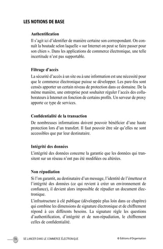 © Éditions d’OrganisationSE LANCER DANS LE COMMERCE ÉLECTRONIQUE174
LES NOTIONS DE BASE
Authentiﬁcation
Il s’agit ici d’identiﬁer de manière certaine son correspondant. On con-
naît la boutade selon laquelle « sur Internet on peut se faire passer pour
son chien ». Dans les applications de commerce électronique, une telle
incertitude n’est pas supportable.
Filtrage d’accès
La sécurité d’accès à un site ou à une information est une nécessité pour
que le commerce électronique puisse se développer. Les pare-feu sont
censés apporter un certain niveau de protection dans ce domaine. De la
même manière, une entreprise peut souhaiter réguler l’accès des colla-
borateurs à Internet en fonction de certains proﬁls. Un serveur de proxy
apporte ce type de services.
Conﬁdentialité de la transaction
De nombreuses informations doivent pouvoir bénéﬁcier d’une haute
protection lors d’un transfert. Il faut pouvoir être sûr qu’elles ne sont
accessibles que par leur destinataire.
Intégrité des données
L’intégrité des données concerne la garantie que les données qui tran-
sitent sur un réseau n’ont pas été modiﬁées ou altérées.
Non répudiation
Si l’on garantit, au destinataire d’un message, l’identité de l’émetteur et
l’intégrité des données (ce qui revient à créer un environnement de
conﬁance), il devient alors impossible de répudier un document élec-
tronique.
L’infrastructure à clé publique (développée plus loin dans ce chapitre)
qui combine les dimensions de signature électronique et de chiffrement
répond à ces différents besoins. La signature règle les questions
d’authentiﬁcation, d’intégrité et de non-répudiation, le chiffrement
celles de conﬁdentialité.
MEP Hervier Page 174 Lundi, 25. juin 2001 5:03 17
 