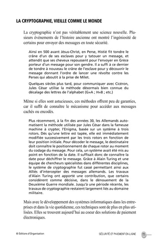 © Éditions d’Organisation 175SÉCURITÉ ET PAIEMENT EN LIGNE
LA CRYPTOGRAPHIE, VIEILLE COMME LE MONDE
La cryptographie n’est pas véritablement une science nouvelle. Plu-
sieurs événements de l’histoire ancienne ont montré l’ingéniosité de
certains pour envoyer des messages en toute sécurité.
Ainsi en 500 avant Jésus-Christ, en Perse, Histié ﬁt tondre le
crâne d’un de ses esclaves pour y tatouer un message, et
attendit que ses cheveux repoussent pour l’envoyer en Grèce
porteur d’un message pour son gendre. Il a sufﬁ à ce dernier
de tondre à nouveau le crâne de l’esclave pour y découvrir le
message donnant l’ordre de lancer une révolte contre les
Perses qui aboutit à la prise de Milet.
Quelques siècles plus tard, pour communiquer avec Cicéron,
Jules César utilise la méthode désormais bien connue du
décalage des lettres de l’alphabet (G=A ; H=B ; etc.)
Même si elles sont astucieuses, ces méthodes offrent peu de garanties,
car il sufﬁt de connaître le mécanisme pour accéder aux messages
cachés ou encodés.
Plus récemment, à la ﬁn des années 30, les Allemands auto-
matisent la méthode utilisée par Jules César dans la fameuse
machine à crypter, l’Enigma, basée sur un système à trois
rotors. Dès qu’une lettre est tapée, elle est immédiatement
modiﬁée successivement par les trois rotors en fonction de
leur position initiale. Pour décoder le message, le destinataire
doit connaître le positionnement de chaque rotor au moment
du codage du message. Pour cela, un système avait été mis au
point en fonction de la date. Il sufﬁsait donc de connaître la
date pour déchiffrer le message. Grâce à Alain Turing et une
équipe de chercheurs spécialistes dans différentes disciplines,
le système de cryptographie fut cassé permettant ainsi aux
Alliés d’intercepter des messages allemands. Les travaux
d’Alain Turing ont apporté une contribution, que certains
considèrent comme décisive, dans le dénouement de la
Deuxième Guerre mondiale. Jusqu’à une période récente, les
travaux de cryptographie restaient largement liés au domaine
militaire.
Mais avec le développement des systèmes informatiques dans les entre-
prises et dans la vie quotidienne, ces techniques sont de plus en plus uti-
lisées. Elles se trouvent aujourd’hui au coeur des solutions de paiement
électroniques.
MEP Hervier Page 175 Lundi, 25. juin 2001 5:03 17
 