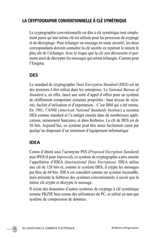 © Éditions d’OrganisationSE LANCER DANS LE COMMERCE ÉLECTRONIQUE176
LA CRYPTOGRAPHIE CONVENTIONNELLE À CLÉ SYMÉTRIQUE
Le cryptographie conventionnelle est dite à clé symétrique tout simple-
ment parce qu’une même clé est utilisée pour les processus de cryptage
et de décryptage. Pour échanger un message en toute sécurité, les deux
correspondants doivent connaître la clé secrète en repérant le moyen le
plus sûr de l’échanger. Avec le risque que la clé soit découverte et per-
mette ainsi de décrypter les messages qui seront échangés. Comme pour
l’Enigma.
DES
Le standard de cryptographie Data Encryption Standard (DES) est un
des premiers à être utilisé dans les entreprises. Le National Bureau of
Standard a, en effet, lancé une sorte d’appel d’offres pour un système
de chiffrement comportant certaines propriétés : haut niveau de sécu-
rité, facilité d’utilisation et d’exportation... C’est IBM qui a été retenu.
En 1981, l’ANSI (American National Standards Institute) a reconnu
DES comme standard et l’a intégré ensuite dans de nombreuses appli-
cations, notamment bancaires, et dans Kerberos. La clé de DES est de
56 bits. Aujourd’hui, ce système peut être assez facilement cassé par
quelqu’un disposant d’un minimum d’équipement informatique
IDEA
Connu d’abord sous l’acronyme PES (Proposed Encryption Standard)
puis IPES (I pour Improved), ce système de cryptographie a pris ensuite
l’appellation d’IDEA (International Data Encryption). IDEA utilise
une clé de 128 bits et, comme le système DES, il crypte les messages
par bloc de 64 bits. IDEA est considéré comme un système incassable,
mais présente la faiblesse des systèmes conventionnels, à savoir que la
même clé crypte et décrypte le message.
Il existe des douzaines d’autres systèmes de cryptage à clé symétrique
comme PKZIP, bien connu des utilisateurs de PC, et utilisé en tant que
système de compression de données.
MEP Hervier Page 176 Lundi, 25. juin 2001 5:03 17
 