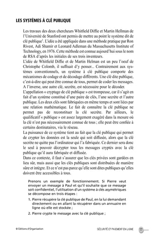 © Éditions d’Organisation 177SÉCURITÉ ET PAIEMENT EN LIGNE
LES SYSTÈMES À CLÉ PUBLIQUE
Les travaux des deux chercheurs Whitﬁeld Difﬁe et Martin Hellman de
l’Université de Stanford ont permis de mettre au point le système dit de
clé publique1
. L’idée a été appliquée dans une méthode pratique par Ron
Rivest, Adi Shamir et Leonard Adleman du Massachusetts Institute of
Technology, en 1976. Cette méthode est connue aujourd’hui sous le nom
de RSA d’après les initiales de ses trois inventeurs.
L’idée de Whitﬁeld Difﬁe et de Martin Helman est un peu l’oeuf de
Christophe Colomb, il sufﬁsait d’y penser... Contrairement aux sys-
tèmes conventionnels, un système à clé publique comporte des
mécanismes de codage et de décodage différents. Une clé dite publique,
c’est-à-dire qui peut être connue de tous, permet de coder les messages.
A l’inverse, une autre clé, secrète, est nécessaire pour le décoder.
L’appellation « cryptage de clé publique » est trompeuse, car il s’agit en
fait d’un système constitué d’une paire de clés, l’une secrète et l’autre
publique. Les deux clés sont fabriquées en même temps et sont liées par
une relation mathématique. Le fait de connaître la clé publique ne
permet pas de reconstituer la clé secrète. Par ailleurs, le
qualiﬁcatif « publique » est assez largement exagéré dans la mesure où
la clé n’est pas nécessairement connue de tous ; elle peut être conﬁée à
certains destinataires, via le réseau.
La puissance de ce système tient au fait que la clé publique qui permet
de crypter les données est la seule qui soit diffusée, alors que la clé
secrète ne quitte pas l’ordinateur qui l’a fabriquée. Ce dernier sera donc
le seul à pouvoir décrypter tous les messages cryptés avec la clé
publique qu’il aura fabriquée et diffusée.
Dans ce contexte, il faut s’assurer que les clés privées sont gardées en
lieu sûr, mais aussi que les clés publiques sont distribuées de manière
sûre et intègre. Et ce n’est pas parce qu’elle sont dites publiques qu’elles
doivent être accessibles à tous.
Prenons un exemple de fonctionnement. Si Pierre veut
envoyer un message à Paul et qu’il souhaite que ce message
soit conﬁdentiel, l’utilisation d’un système à clés asymétriques
se décompose en trois étapes :
1. Pierre récupère la clé publique de Paul, en la lui demandant
directement ou en allant la récupérer dans un annuaire en
ligne où elle est stockée ;
2. Pierre crypte le message avec la clé publique ;
MEP Hervier Page 177 Lundi, 25. juin 2001 5:03 17
 