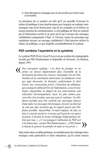 © Éditions d’OrganisationSE LANCER DANS LE COMMERCE ÉLECTRONIQUE178
3. Paul décrypte le message avec sa clé secrète qu’il est le seul
à connaître.
La puissance de ce système est telle qu’il est possible d’envoyer la
même clé publique à tous interlocuteurs avec lesquels on souhaite com-
muniquer sans avoir besoin pour cela de les connaître ou d’utiliser un
moyen sécurisé de communication. La clé publique de Paul ne contient
pas d’information secrète et ne peut servir qu’à envoyer des messages
conﬁdentiels uniquement à Paul. A l’inverse, toutes les personnes qui
souhaitent envoyer un message conﬁdentiel à Paul peuvent utiliser la
même clé publique, ce qui simpliﬁe considérablement le système.
PGP combine l’asymétrie et la symétrie
Le système PGP (Pretty Good Privacy) est un système de cryptographie
inventé par Phil Zimmermann et disponible en freeware, via Internet,
depuis 1991.
Son concepteur explique : « Le droit de protéger sa vie
privée est énoncé implicitement dans l'ensemble de la
déclaration des droits des citoyens. Cependant, lors de l'éla-
boration de la constitution américaine, les fondateurs n'ont
pas jugé nécessaire de formuler explicitement le droit
d'avoir une conversation privée. L'invention du téléphone,
qui a marqué le début de l'ère de l'information, a tout révolu-
tionné. Aujourd'hui, la plupart de nos conversations sont
véhiculées électroniquement. Aussi, les plus intimes peu-
vent-elles être écoutées sans que nous le sachions. Un télé-
phone portable peut être contrôlé par quiconque dispose
d'une radio. Les messages électroniques envoyés via Internet
ne sont pas plus sécurisés que les appels passés par télé-
phone portable. Aujourd'hui, l'e-mail remplace de plus en
plus le courrier postal et, à mesure qu'il perd de son aspect
novateur, il devient la norme d'échange d'informations uti-
lisée par tous. (...) C’est pourquoi l’utilisation de PGP sert
à la démocratie, conclut Phil Zimmermann.(...) PGP donne
à chacun le pouvoir de prendre en main sa vie privée. »
Sans entrer dans un débat politique, la multiplication des échanges élec-
troniques entre particuliers et entre entreprises, qu’ils soient sources
«
»
MEP Hervier Page 178 Lundi, 25. juin 2001 5:03 17
 