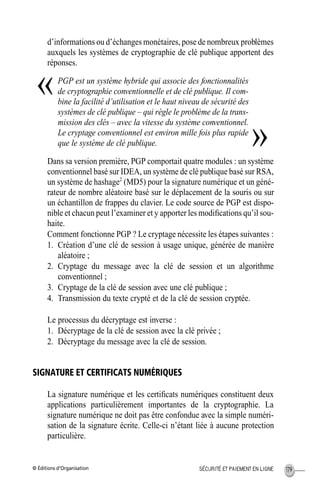 © Éditions d’Organisation 179SÉCURITÉ ET PAIEMENT EN LIGNE
d’informations ou d’échanges monétaires, pose de nombreux problèmes
auxquels les systèmes de cryptographie de clé publique apportent des
réponses.
PGP est un système hybride qui associe des fonctionnalités
de cryptographie conventionnelle et de clé publique. Il com-
bine la facilité d’utilisation et le haut niveau de sécurité des
systèmes de clé publique – qui règle le problème de la trans-
mission des clés – avec la vitesse du système conventionnel.
Le cryptage conventionnel est environ mille fois plus rapide
que le système de clé publique.
Dans sa version première, PGP comportait quatre modules : un système
conventionnel basé sur IDEA, un système de clé publique basé sur RSA,
un système de hashage2
(MD5) pour la signature numérique et un géné-
rateur de nombre aléatoire basé sur le déplacement de la souris ou sur
un échantillon de frappes du clavier. Le code source de PGP est dispo-
nible et chacun peut l’examiner et y apporter les modiﬁcations qu’il sou-
haite.
Comment fonctionne PGP ? Le cryptage nécessite les étapes suivantes :
1. Création d’une clé de session à usage unique, générée de manière
aléatoire ;
2. Cryptage du message avec la clé de session et un algorithme
conventionnel ;
3. Cryptage de la clé de session avec une clé publique ;
4. Transmission du texte crypté et de la clé de session cryptée.
Le processus du décryptage est inverse :
1. Décryptage de la clé de session avec la clé privée ;
2. Décryptage du message avec la clé de session.
SIGNATURE ET CERTIFICATS NUMÉRIQUES
La signature numérique et les certiﬁcats numériques constituent deux
applications particulièrement importantes de la cryptographie. La
signature numérique ne doit pas être confondue avec la simple numéri-
sation de la signature écrite. Celle-ci n’étant liée à aucune protection
particulière.
«
»
MEP Hervier Page 179 Lundi, 25. juin 2001 5:03 17
 