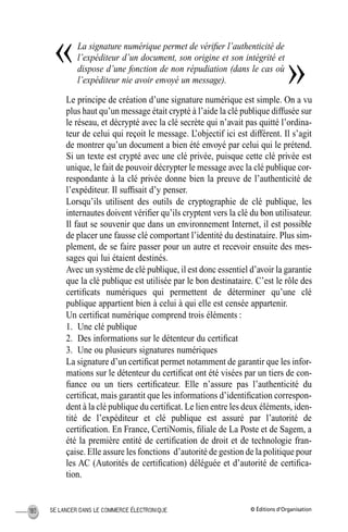 © Éditions d’OrganisationSE LANCER DANS LE COMMERCE ÉLECTRONIQUE180
La signature numérique permet de vériﬁer l’authenticité de
l’expéditeur d’un document, son origine et son intégrité et
dispose d’une fonction de non répudiation (dans le cas où
l’expéditeur nie avoir envoyé un message).
Le principe de création d’une signature numérique est simple. On a vu
plus haut qu’un message était crypté à l’aide la clé publique diffusée sur
le réseau, et décrypté avec la clé secrète qui n’avait pas quitté l’ordina-
teur de celui qui reçoit le message. L’objectif ici est différent. Il s’agit
de montrer qu’un document a bien été envoyé par celui qui le prétend.
Si un texte est crypté avec une clé privée, puisque cette clé privée est
unique, le fait de pouvoir décrypter le message avec la clé publique cor-
respondante à la clé privée donne bien la preuve de l’authenticité de
l’expéditeur. Il sufﬁsait d’y penser.
Lorsqu’ils utilisent des outils de cryptographie de clé publique, les
internautes doivent vériﬁer qu’ils cryptent vers la clé du bon utilisateur.
Il faut se souvenir que dans un environnement Internet, il est possible
de placer une fausse clé comportant l’identité du destinataire. Plus sim-
plement, de se faire passer pour un autre et recevoir ensuite des mes-
sages qui lui étaient destinés.
Avec un système de clé publique, il est donc essentiel d’avoir la garantie
que la clé publique est utilisée par le bon destinataire. C’est le rôle des
certiﬁcats numériques qui permettent de déterminer qu’une clé
publique appartient bien à celui à qui elle est censée appartenir.
Un certiﬁcat numérique comprend trois éléments :
1. Une clé publique
2. Des informations sur le détenteur du certiﬁcat
3. Une ou plusieurs signatures numériques
La signature d’un certiﬁcat permet notamment de garantir que les infor-
mations sur le détenteur du certiﬁcat ont été visées par un tiers de con-
ﬁance ou un tiers certiﬁcateur. Elle n’assure pas l’authenticité du
certiﬁcat, mais garantit que les informations d’identiﬁcation correspon-
dent à la clé publique du certiﬁcat. Le lien entre les deux éléments, iden-
tité de l’expéditeur et clé publique est assuré par l’autorité de
certiﬁcation. En France, CertiNomis, ﬁliale de La Poste et de Sagem, a
été la première entité de certiﬁcation de droit et de technologie fran-
çaise. Elle assure les fonctions d’autorité de gestion de la politique pour
les AC (Autorités de certiﬁcation) déléguée et d’autorité de certiﬁca-
tion.
«
»
MEP Hervier Page 180 Lundi, 25. juin 2001 5:03 17
 