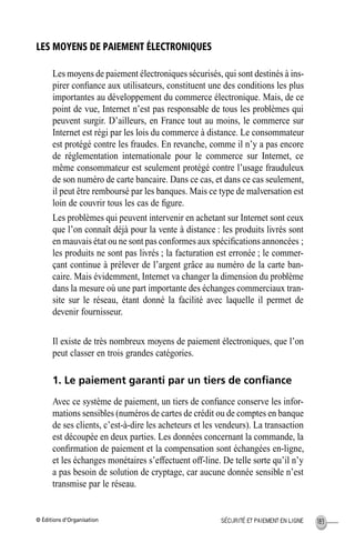 © Éditions d’Organisation 183SÉCURITÉ ET PAIEMENT EN LIGNE
LES MOYENS DE PAIEMENT ÉLECTRONIQUES
Les moyens de paiement électroniques sécurisés, qui sont destinés à ins-
pirer conﬁance aux utilisateurs, constituent une des conditions les plus
importantes au développement du commerce électronique. Mais, de ce
point de vue, Internet n’est pas responsable de tous les problèmes qui
peuvent surgir. D’ailleurs, en France tout au moins, le commerce sur
Internet est régi par les lois du commerce à distance. Le consommateur
est protégé contre les fraudes. En revanche, comme il n’y a pas encore
de réglementation internationale pour le commerce sur Internet, ce
même consommateur est seulement protégé contre l’usage frauduleux
de son numéro de carte bancaire. Dans ce cas, et dans ce cas seulement,
il peut être remboursé par les banques. Mais ce type de malversation est
loin de couvrir tous les cas de ﬁgure.
Les problèmes qui peuvent intervenir en achetant sur Internet sont ceux
que l’on connaît déjà pour la vente à distance : les produits livrés sont
en mauvais état ou ne sont pas conformes aux spéciﬁcations annoncées ;
les produits ne sont pas livrés ; la facturation est erronée ; le commer-
çant continue à prélever de l’argent grâce au numéro de la carte ban-
caire. Mais évidemment, Internet va changer la dimension du problème
dans la mesure où une part importante des échanges commerciaux tran-
site sur le réseau, étant donné la facilité avec laquelle il permet de
devenir fournisseur.
Il existe de très nombreux moyens de paiement électroniques, que l’on
peut classer en trois grandes catégories.
1. Le paiement garanti par un tiers de conﬁance
Avec ce système de paiement, un tiers de conﬁance conserve les infor-
mations sensibles (numéros de cartes de crédit ou de comptes en banque
de ses clients, c’est-à-dire les acheteurs et les vendeurs). La transaction
est découpée en deux parties. Les données concernant la commande, la
conﬁrmation de paiement et la compensation sont échangées en-ligne,
et les échanges monétaires s’effectuent off-line. De telle sorte qu’il n’y
a pas besoin de solution de cryptage, car aucune donnée sensible n’est
transmise par le réseau.
MEP Hervier Page 183 Lundi, 25. juin 2001 5:03 17
 