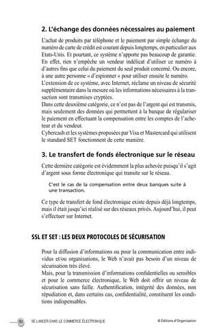 © Éditions d’OrganisationSE LANCER DANS LE COMMERCE ÉLECTRONIQUE184
2. L’échange des données nécessaires au paiement
L’achat de produits par téléphone et le paiement par simple échange du
numéro de carte de crédit est courant depuis longtemps, en particulier aux
Etats-Unis. Et pourtant, ce système n’apporte pas beaucoup de garantie.
En effet, rien n’empêche un vendeur indélicat d’utiliser ce numéro à
d’autres ﬁns que celui du paiement du seul produit concerné. Ou encore,
à une autre personne « d’espionner » pour utiliser ensuite le numéro.
L’extension de ce système, avec Internet, réclame un niveau de sécurité
supplémentaire dans la mesure où les informations nécessaires à la tran-
saction sont transmises cryptées.
Dans cette deuxième catégorie, ce n’est pas de l’argent qui est transmis,
mais seulement des données qui permettent à la banque de régulariser
le paiement en effectuant la compensation entre les comptes de l’ache-
teur et du vendeur.
Cybercash et les systèmes proposées parVisa et Mastercard qui utilisent
le standard SET fonctionnent de cette manière.
3. Le transfert de fonds électronique sur le réseau
Cette dernière catégorie est évidemment la plus achevée puisqu’il s’agit
d’argent sous forme électronique qui transite sur le réseau.
C’est le cas de la compensation entre deux banques suite à
une transaction.
Ce type de transfert de fond électronique existe depuis déjà longtemps,
mais il était jusqu’ici réalisé sur des réseaux privés.Aujourd’hui, il peut
s’effectuer sur Internet.
SSL ET SET : LES DEUX PROTOCOLES DE SÉCURISATION
Pour la diffusion d’informations ou pour la communication entre indi-
vidus et/ou organisations, le Web n’avait pas besoin d’un niveau de
sécurisation très élevé.
Mais, pour la transmission d’informations conﬁdentielles ou sensibles
et pour le commerce électronique, le Web doit offrir un niveau de
sécurisation sans faille. Authentiﬁcation, intégrité des données, non
répudiation et, dans certains cas, conﬁdentialité, constituent les condi-
tions indispensables.
MEP Hervier Page 184 Lundi, 25. juin 2001 5:03 17
 