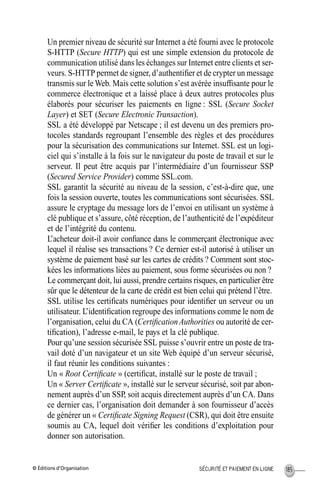 © Éditions d’Organisation 185SÉCURITÉ ET PAIEMENT EN LIGNE
Un premier niveau de sécurité sur Internet a été fourni avec le protocole
S-HTTP (Secure HTTP) qui est une simple extension du protocole de
communication utilisé dans les échanges sur Internet entre clients et ser-
veurs. S-HTTP permet de signer, d’authentiﬁer et de crypter un message
transmis sur le Web. Mais cette solution s’est avérée insufﬁsante pour le
commerce électronique et a laissé place à deux autres protocoles plus
élaborés pour sécuriser les paiements en ligne : SSL (Secure Socket
Layer) et SET (Secure Electronic Transaction).
SSL a été développé par Netscape ; il est devenu un des premiers pro-
tocoles standards regroupant l’ensemble des règles et des procédures
pour la sécurisation des communications sur Internet. SSL est un logi-
ciel qui s’installe à la fois sur le navigateur du poste de travail et sur le
serveur. Il peut être acquis par l’intermédiaire d’un fournisseur SSP
(Secured Service Provider) comme SSL.com.
SSL garantit la sécurité au niveau de la session, c’est-à-dire que, une
fois la session ouverte, toutes les communications sont sécurisées. SSL
assure le cryptage du message lors de l’envoi en utilisant un système à
clé publique et s’assure, côté réception, de l’authenticité de l’expéditeur
et de l’intégrité du contenu.
L’acheteur doit-il avoir conﬁance dans le commerçant électronique avec
lequel il réalise ses transactions ? Ce dernier est-il autorisé à utiliser un
système de paiement basé sur les cartes de crédits ? Comment sont stoc-
kées les informations liées au paiement, sous forme sécurisées ou non ?
Le commerçant doit, lui aussi, prendre certains risques, en particulier être
sûr que le détenteur de la carte de crédit est bien celui qui prétend l’être.
SSL utilise les certiﬁcats numériques pour identiﬁer un serveur ou un
utilisateur. L’identiﬁcation regroupe des informations comme le nom de
l’organisation, celui du CA (CertiﬁcationAuthorities ou autorité de cer-
tiﬁcation), l’adresse e-mail, le pays et la clé publique.
Pour qu’une session sécurisée SSL puisse s’ouvrir entre un poste de tra-
vail doté d’un navigateur et un site Web équipé d’un serveur sécurisé,
il faut réunir les conditions suivantes :
Un « Root Certiﬁcate » (certiﬁcat, installé sur le poste de travail ;
Un « Server Certiﬁcate », installé sur le serveur sécurisé, soit par abon-
nement auprès d’un SSP, soit acquis directement auprès d’un CA. Dans
ce dernier cas, l’organisation doit demander à son fournisseur d’accès
de générer un « Certiﬁcate Signing Request (CSR), qui doit être ensuite
soumis au CA, lequel doit vériﬁer les conditions d’exploitation pour
donner son autorisation.
MEP Hervier Page 185 Lundi, 25. juin 2001 5:03 17
 