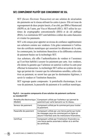 © Éditions d’OrganisationSE LANCER DANS LE COMMERCE ÉLECTRONIQUE186
SET, COMPLÉMENT PLUTÔT QUE CONCURRENT DE SSL
SET (Secure Electronic Transaction) est une solution de sécurisation
des paiements sur le réseau utilisant les cartes à puces. Elle est issue du
regroupement de deux projets lancés, d’un côté, par IBM et Mastercard
(SEPP) et, de l’autre, par Visa et Microsoft (SEC). SET utilise les sys-
tèmes de cryptographie conventionnelle (DES) et de clé publique
(RSA). Les institutions SET sont habilitées à éditer des cartes bancaires
et à traiter les paiements.
SET a été conçue pour apporter un niveau de conﬁance supplémentaire
aux acheteurs comme aux vendeurs. Cela grâce notamment à l’utilisa-
tion des certiﬁcats numériques qui associent les détenteurs de la carte,
les commerçants, les institutions ﬁnancières et les différentes solutions
de paiement basées sur la technologie SET.
Aux acheteurs, elle offre l’authentiﬁcation du vendeur et l’assurance
qu’il est bien habilité à assurer les paiements par carte. Aux vendeurs,
elle donne la garantie que l’acheteur est autorisé à utiliser la carte pour
effectuer la transaction. La technologie SET utilise un système de cryp-
tage qui permet de s’assurer que les informations sensibles, celles rela-
tives au paiement, ne seront lues que par les destinataires légitimes, à
savoir le vendeur et l’institution ﬁnancière.
SET regroupe quatre composants : le portefeuille électronique, le ser-
veur de paiement, la passerelle de paiement et le certiﬁcat numérique.
Fig 8.2 – Les quatre composants d’une solution de paiement conforme
au standard SET
Portefeuille électronique
(Wallet)
Composant utilisé par l’acheteur qui permet le
paiement par carte bancaire sur le réseau.
Serveur de paiement Composant utilisé par le commerçant pour traiter
le paiement.
Passerelle de paiement Composant utilisé par une tierce partie qui traite
les messages reçus du commerçant en ligne et
assure l’interface avec les institutions ﬁnancières.
Certiﬁcat Composant utilisé par l’institution ﬁnancière ou
une tierce partie autorisée à éditer et à vériﬁer
les certiﬁcats.
MEP Hervier Page 186 Lundi, 25. juin 2001 5:03 17
 