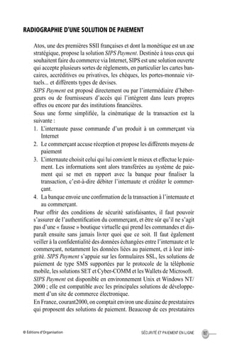 © Éditions d’Organisation 187SÉCURITÉ ET PAIEMENT EN LIGNE
RADIOGRAPHIE D’UNE SOLUTION DE PAIEMENT
Atos, une des premières SSII françaises et dont la monétique est un axe
stratégique, propose la solution SIPS Payment. Destinée à tous ceux qui
souhaitent faire du commerce via Internet, SIPS est une solution ouverte
qui accepte plusieurs sortes de règlements, en particulier les cartes ban-
caires, accréditives ou privatives, les chèques, les portes-monnaie vir-
tuels... et différents types de devises.
SIPS Payment est proposé directement ou par l’intermédiaire d’héber-
geurs ou de fournisseurs d’accès qui l’intègrent dans leurs propres
offres ou encore par des institutions ﬁnancières.
Sous une forme simpliﬁée, la cinématique de la transaction est la
suivante :
1. L’internaute passe commande d’un produit à un commerçant via
Internet
2. Le commerçant accuse réception et propose les différents moyens de
paiement
3. L’internaute choisit celui qui lui convient le mieux et effectue le paie-
ment. Les informations sont alors transférées au système de paie-
ment qui se met en rapport avec la banque pour ﬁnaliser la
transaction, c’est-à-dire débiter l’internaute et créditer le commer-
çant.
4. La banque envoie une conﬁrmation de la transaction à l’internaute et
au commerçant.
Pour offrir des conditions de sécurité satisfaisantes, il faut pouvoir
s’assurer de l’authentiﬁcation du commerçant, et être sûr qu’il ne s’agit
pas d’une « fausse » boutique virtuelle qui prend les commandes et dis-
paraît ensuite sans jamais livrer quoi que ce soit. Il faut également
veiller à la conﬁdentialité des données échangées entre l’internaute et le
commerçant, notamment les données liées au paiement, et à leur inté-
grité. SIPS Payment s’appuie sur les formulaires SSL, les solutions de
paiement de type SMS supportées par le protocole de la téléphonie
mobile, les solutions SET et Cyber-COMM et les Wallets de Microsoft.
SIPS Payment est disponible en environnement Unix et Windows NT/
2000 ; elle est compatible avec les principales solutions de développe-
ment d’un site de commerce électronique.
En France, courant2000, on comptait environ une dizaine de prestataires
qui proposent des solutions de paiement. Beaucoup de ces prestataires
MEP Hervier Page 187 Lundi, 25. juin 2001 5:03 17
 