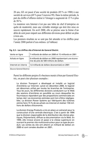 © Éditions d’Organisation 9DES MULTINATIONALES AUX TPE
20 ans, GE est passé d’une société de produits (85 % en 1980) à une
société de services (69 % pour l’exercice 99). Dans la même période, la
part du chiffre d’affaires réalisé à l’étranger a augmenté de 15 % à plus
de 50 %.
La mutation vers Internet n’est pas une lubie de chef d’entreprise en
quête de modernité, mais une véritable stratégie qui doit être mise en
oeuvre rapidement. En avril 2000, elle se précise sous la forme d’un
délai de cent jours imparti aux différentes divisions pour déﬁnir un plan
à trois ans.
Les premiers résultats ne se sont pas fait attendre et les chiffres pour
l’année 2000 parlent d’eux-mêmes. (cf tableau)
Fig. 0.3 – Les chiffres clés d’Internet de General Electric
Parmi les différents projets d’e-business menés à bien par General Elec-
tric, on peut citer plusieurs exemples :
La division Transport a développé et installé un logiciel
d’enchères sur Internet. Lancé en décembre 2000, le logiciel
est désormais utilisé par toutes les branches de l’entreprise.
Tous les jours, les différentes divisions conduisent sur le Web
des sessions d’enchères en parallèle au cours desquelles les
fournisseurs répondent par des propositions commerciales en
temps réel. Les économies estimées sont loin d’être négligea-
bles. La division Power Systems qui fabriquent des turbines
estime faire 15 % de ses achats via Internet et réaliser 150 mil-
lions de dollars d’économie.
La division Energy Products a mis en place un extranet pour la
construction d’une centrale électrique. C’est à partir de 1994
que la division responsable de la distribution des résines plas-
tiques, Polymerland, diffuse sa documentation via le Web. En
1999, elle innove encore et passe à la vitesse supérieure en
ouvrant le premier site multiconstructeur pour ce type de pro-
duit. Les ventes du site ont atteint un milliard de dollars en
2000 et sont censées doubler en 2001.
Vente en ligne 7 milliards de dollars en 2000 et 15 milliards en 2001
Achats en ligne 6 milliards de dollars en 2000 représentant une écono-
mie de près de 500 millions de dollars
Internet en interne 1,6 milliards de dollars (économisés) en 2001
[Source General Electric]
MEP Hervier Page 9 Lundi, 25. juin 2001 5:03 17
 
