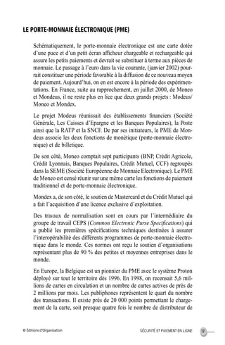 © Éditions d’Organisation 191SÉCURITÉ ET PAIEMENT EN LIGNE
LE PORTE-MONNAIE ÉLECTRONIQUE (PME)
Schématiquement, le porte-monnaie électronique est une carte dotée
d’une puce et d’un petit écran afﬁcheur chargeable et rechargeable qui
assure les petits paiements et devrait se substituer à terme aux pièces de
monnaie. Le passage à l’euro dans la vie courante, (janvier 2002) pour-
rait constituer une période favorable à la diffusion de ce nouveau moyen
de paiement. Aujourd’hui, on en est encore à la période des expérimen-
tations. En France, suite au rapprochement, en juillet 2000, de Moneo
et Mondeus, il ne reste plus en lice que deux grands projets : Modeus/
Moneo et Mondex.
Le projet Modeus réunissait des établissements ﬁnanciers (Société
Générale, Les Caisses d’Epargne et les Banques Populaires), la Poste
ainsi que la RATP et la SNCF. De par ses initiateurs, le PME de Mon-
deus associe les deux fonctions de monétique (porte-monnaie électro-
nique) et de billetique.
De son côté, Moneo comptait sept participants (BNP, Crédit Agricole,
Crédit Lyonnais, Banques Populaires, Crédit Mutuel, CCF) regroupés
dans la SEME (Société Européenne de Monnaie Electronique). Le PME
de Moneo est censé réunir sur une même carte les fonctions de paiement
traditionnel et de porte-monnaie électronique.
Mondex a, de son côté, le soutien de Mastercard et du Crédit Mutuel qui
a fait l’acquisition d’une licence exclusive d’exploitation.
Des travaux de normalisation sont en cours par l’intermédiaire du
groupe de travail CEPS (Common Electronic Purse Speciﬁcations) qui
a publié les premières spéciﬁcations techniques destinées à assurer
l’interopérabilité des différents programmes de porte-monnaie électro-
nique dans le monde. Ces normes ont reçu le soutien d’organisations
représentant plus de 90 % des petites et moyennes entreprises dans le
monde.
En Europe, la Belgique est un pionnier du PME avec le système Proton
déployé sur tout le territoire dès 1996. En 1998, on recensait 5,6 mil-
lions de cartes en circulation et un nombre de cartes actives de près de
2 millions par mois. Les publiphones représentent le quart du nombre
des transactions. Il existe près de 20 000 points permettant le charge-
ment de la carte, soit presque quatre fois le nombre de distributeur de
MEP Hervier Page 191 Lundi, 25. juin 2001 5:03 17
 