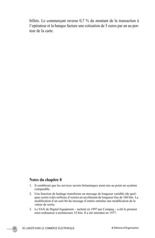 © Éditions d’OrganisationSE LANCER DANS LE COMMERCE ÉLECTRONIQUE192
billets. Le commerçant reverse 0,7 % du montant de la transaction à
l’opérateur et la banque facture une cotisation de 5 euros par an au por-
teur de la carte.
Notes du chapitre 8
1. Il semblerait que les services secrets britanniques aient mis au point un système
comparable.
2. Une fonction de hashage transforme un message de longueur variable (de quel-
ques octets à des millions d’octets) en un élément de longueur ﬁxe de 160 bits. La
modiﬁcation d’un seul bit du message d’entrée entraîne une modiﬁcation de la
valeur de sortie.
3. Le VAX de Digital Equipment – racheté en 1997 par Compaq – a été le premier
mini-ordinateur à architecture 32 bits. Il a été introduit en 1977.
MEP Hervier Page 192 Lundi, 25. juin 2001 5:03 17
 