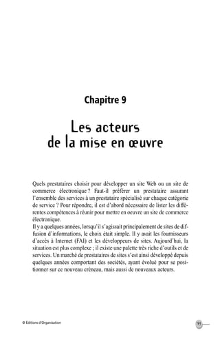 © Éditions d’Organisation 193
Chapitre 9
Les acteurs
de la mise en œuvre
Quels prestataires choisir pour développer un site Web ou un site de
commerce électronique ? Faut-il préférer un prestataire assurant
l’ensemble des services à un prestataire spécialisé sur chaque catégorie
de service ? Pour répondre, il est d’abord nécessaire de lister les diffé-
rentes compétences à réunir pour mettre en oeuvre un site de commerce
électronique.
Il y a quelques années, lorsqu’il s’agissait principalement de sites de dif-
fusion d’informations, le choix était simple. Il y avait les fournisseurs
d’accès à Internet (FAI) et les développeurs de sites. Aujourd’hui, la
situation est plus complexe ; il existe une palette très riche d’outils et de
services. Un marché de prestataires de sites s’est ainsi développé depuis
quelques années comportant des sociétés, ayant évolué pour se posi-
tionner sur ce nouveau créneau, mais aussi de nouveaux acteurs.
MEP Hervier Page 193 Lundi, 25. juin 2001 5:03 17
 