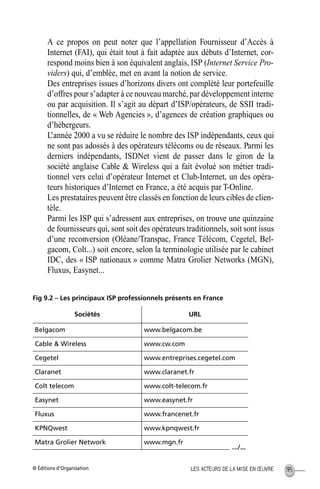 © Éditions d’Organisation 195LES ACTEURS DE LA MISE EN ŒUVRE
A ce propos on peut noter que l’appellation Fournisseur d’Accès à
Internet (FAI), qui était tout à fait adaptée aux débuts d’Internet, cor-
respond moins bien à son équivalent anglais, ISP (Internet Service Pro-
viders) qui, d’emblée, met en avant la notion de service.
Des entreprises issues d’horizons divers ont complété leur portefeuille
d’offres pour s’adapter à ce nouveau marché, par développement interne
ou par acquisition. Il s’agit au départ d’ISP/opérateurs, de SSII tradi-
tionnelles, de « Web Agencies », d’agences de création graphiques ou
d’hébergeurs.
L’année 2000 a vu se réduire le nombre des ISP indépendants, ceux qui
ne sont pas adossés à des opérateurs télécoms ou de réseaux. Parmi les
derniers indépendants, ISDNet vient de passer dans le giron de la
société anglaise Cable & Wireless qui a fait évolué son métier tradi-
tionnel vers celui d’opérateur Internet et Club-Internet, un des opéra-
teurs historiques d’Internet en France, a été acquis par T-Online.
Les prestataires peuvent être classés en fonction de leurs cibles de clien-
tèle.
Parmi les ISP qui s’adressent aux entreprises, on trouve une quinzaine
de fournisseurs qui, sont soit des opérateurs traditionnels, soit sont issus
d’une reconversion (Oléane/Transpac, France Télécom, Cegetel, Bel-
gacom, Colt...) soit encore, selon la terminologie utilisée par le cabinet
IDC, des « ISP nationaux » comme Matra Grolier Networks (MGN),
Fluxus, Easynet...
Fig 9.2 – Les principaux ISP professionnels présents en France
Sociétés URL
Belgacom www.belgacom.be
Cable & Wireless www.cw.com
Cegetel www.entreprises.cegetel.com
Claranet www.claranet.fr
Colt telecom www.colt-telecom.fr
Easynet www.easynet.fr
Fluxus www.francenet.fr
KPNQwest www.kpnqwest.fr
Matra Grolier Network www.mgn.fr
.../...
MEP Hervier Page 195 Lundi, 25. juin 2001 5:03 17
 