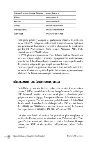 © Éditions d’OrganisationSE LANCER DANS LE COMMERCE ÉLECTRONIQUE196
Côté grand public, y compris les professions libérales, le petit com-
merce et les TPE (très petites entreprises), le marché compte également
une quinzaine de fournisseurs, en général plus connus du grand public
que les ISP Professionnels. Parmi ceux-ci, Wanadoo, AOL, Club-
Internet ou encore World OnLine.
En 1999, plusieurs fournisseurs (Free, Liberty Surf ou Claranet) ont
suivi les exemples anglais et allemand en proposant des services d’accès
gratuits. Les difﬁcultés qu’ils ont éprouvées sont le signe que le modèle
de gratuité n’est peut-être pas adapté au canal Internet.
Outre ces opérateurs, qui assurent une couverture nationale, voire inter-
nationale, il existe une myriade de petits fournisseurs régionaux d’accès
à Internet. En France, on en compte environ deux cents.
HÉBERGEMENT : UNE ÉVOLUTION NATURELLE
Faut-il héberger son site Web ou conﬁer cette mission à un prestataire
externe ? Si l’on en croît les chiffres de l’enquête annuelle réalisée par
IDC, la seconde solution est retenue par de plus en plus d’entreprises
qui peuvent ainsi se dégager des aspects techniques de la mise en oeuvre
en ayant la garantie d’un bon niveau de qualité de service.A la ﬁn 2000,
dans le monde, le nombre de sites hébergés, selon IDC, serait de l’ordre
de 150 000 (dont 20 000 environ sont des sites marchands). Ils devraient
être respectivement 500 000 et 170 000, à l’horizon 2004.
Les sites marchands nécessitent des prestations plus complexes en
matière de développement, de sécurisation et d’administration. Trois
types d’acteurs se sont spécialisés dans la création de tels sites. Des opé-
rateurs, des SSII1
et des sociétés indépendantes (Matra Grolier
Network).
Oléane/Transpac/France Télécom www.oleane.fr
PSInet www.psinet.fr
Renater www.renater.fr
Uunet www.france.uu.net
Via Net.works www.vianetworks.fr
WorldNet www.worldnet.net
MEP Hervier Page 196 Lundi, 25. juin 2001 5:03 17
 