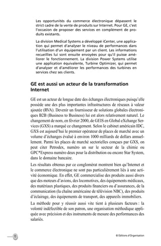 © Éditions d’Organisation10
Les opportunités du commerce électronique dépassent le
strict cadre de la vente de produits sur Internet. Pour GE, c’est
l’occasion de proposer des services en complément de pro-
duits existants.
La division Medical Systems a développé iCenter, une applica-
tion qui permet d’analyser le niveau de performances dans
l’utilisation d’un équipement par un client. Les informations
recueillies lui sont ensuite envoyées pour qu’il puisse amé-
liorer le fonctionnement. La division Power Systems utilise
une application équivalente, Turbine Optimizer, qui permet
d’analyser et d’améliorer les performances des turbines en
services chez ses clients.
GE est aussi un acteur de la transformation
Internet
GE est un acteur de longue date des échanges électroniques puisqu’elle
possède une des plus importantes infrastructures de réseaux à valeur
ajoutée (RVA). Devenir un fournisseur de solutions globales électroni-
ques B2B (Business to Business) lui est alors relativement naturel. Le
changement de nom, en février 2000, de GEIS en Global eXchange Ser-
vices (GXS) a marqué ce changement. Selon le cabinet américain IDC,
GXS est aujourd’hui le premier opérateur de places de marché avec un
volume d’échanges évalué à environ 1000 milliards de dollars annuel-
lement. Parmi les places de marché sectorielles conçues par GXS, on
peut citer Petrodex, numéro un sur le secteur de la chimie ou
GPC*Express numéro deux pour la distribution ou encore Star System,
dans le domaine bancaire.
Les résultats obtenus par ce conglomérat montrent bien qu’Internet et
le commerce électronique ne sont pas particulièrement liés à une acti-
vité économique. En effet, GE commercialise des produits aussi divers
que des moteurs d’avions, des locomotives, des équipements médicaux,
des matériaux plastiques, des produits ﬁnanciers ou d’assurances, de la
communication (la chaîne américaine de télévision NBC), des produits
d’éclairage, des équipements de transport, des appareils immobiliers.
La méthode pour y réussir aussi vite tient à plusieurs facteurs : la
volonté indéfectible de son patron, une organisation méthodique appli-
quée avec précision et des instruments de mesure des performances des
salariés.
MEP Hervier Page 10 Lundi, 25. juin 2001 5:03 17
 