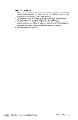 © Éditions d’OrganisationSE LANCER DANS LE COMMERCE ÉLECTRONIQUE204
Notes du chapitre 9
1. SSII : Société de Services et d’ingénierie en informatique ; certaines sont réelle-
ment dédiées au service (Cap Gemini), d’autres sont des entités rattachées à des
constructeurs informatiques (IBM Global Services).
2. Technique permettant de diffuser, sur un réseau , un ﬁlm à vitesse constante.
Particulièrement utile pour de la diffusion de vidéo sur Internet.
3. Time Sharing : mode d’exploitation d’un ordinateur dans lequel chaque utilisa-
teur se voit allouer une tranche de temps ﬁxe et relativement faible pour l’exécu-
tion de son programme (dictionnaire de l’informatique – Larousse)
4. Déﬁnition du consortium ASP.
MEP Hervier Page 204 Lundi, 25. juin 2001 5:03 17
 