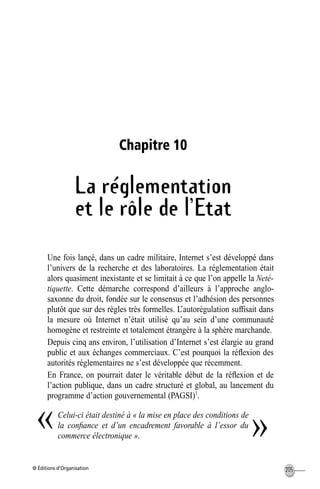 © Éditions d’Organisation 205
Chapitre 10
La réglementation
et le rôle de l’Etat
Une fois lançé, dans un cadre militaire, Internet s’est développé dans
l’univers de la recherche et des laboratoires. La réglementation était
alors quasiment inexistante et se limitait à ce que l’on appelle la Neté-
tiquette. Cette démarche correspond d’ailleurs à l’approche anglo-
saxonne du droit, fondée sur le consensus et l’adhésion des personnes
plutôt que sur des règles très formelles. L’autorégulation sufﬁsait dans
la mesure où Internet n’était utilisé qu’au sein d’une communauté
homogène et restreinte et totalement étrangère à la sphère marchande.
Depuis cinq ans environ, l’utilisation d’Internet s’est élargie au grand
public et aux échanges commerciaux. C’est pourquoi la réﬂexion des
autorités réglementaires ne s’est développée que récemment.
En France, on pourrait dater le véritable début de la réﬂexion et de
l’action publique, dans un cadre structuré et global, au lancement du
programme d’action gouvernemental (PAGSI)1
.
Celui-ci était destiné à « la mise en place des conditions de
la conﬁance et d’un encadrement favorable à l’essor du
commerce électronique ».
« »
MEP Hervier Page 205 Lundi, 25. juin 2001 5:03 17
 