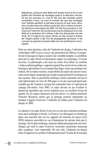 © Éditions d’OrganisationSE LANCER DANS LE COMMERCE ÉLECTRONIQUE208
législatives, plusieurs sites Web sont passés outre la loi et ont
publié des résultats de sondages jusqu’à la dernière minute.
Ce qui est nouveau ici, c’est le fait que des résultats soient
accessibles à tous, car tout le monde sait que des sondages
sont réalisés pendant la période proscrite et que leurs résul-
tats circulent dans les milieux autorisés. De la même manière,
les élections municipales de 2001 ont été les premières à voir
intervenir Internet. De nombreuses mairies disposent d’un site
Web et la tentation de l’utiliser à des ﬁns électorales est très
forte. Or, il s’agit d’une action illicite car elle revient à utiliser
de l’argent public à des ﬁns de propagande partisane. Il est
vrai que la question se posait déjà avec les publications muni-
cipales.
Dans un autre domaine, celui de l’industrie du disque, l’utilisation des
technologies MP3 et peer-to-peer qui permettent de diffuser et enregis-
trer de la musique en ligne a soulevé une véritable tempête. Le problème
posé par la copie illicite de documents, papier ou numérique, n’est pas
nouveau. La photocopie a été aussi au centre d’un débat. La mention
« halte au photocopillage » apposée aujourd’hui sur les livres et dans les
boutiques spécialisées est un rempart bien léger contre une pratique très
utilisée. De la même manière, la possibilité de copier des œuvres musi-
cales existe depuis longtemps par simple enregistrement d’un disque sur
une cassette. Mais la possibilité technique restait contrainte soit par le
coût (photocopier un livre de 500 pages n’est pas nécessairement plus
rentable que de l’acheter), soit par des contraintes liées à l’opération de
copiage elle-même. Avec MP3, la copie devient un jeu d’enfant et
permet de reproduire une œuvre originale avec un excellent niveau de
qualité. Or, les enjeux ﬁnanciers sont très élevés. Le cabinet américain
Forrester Research estime que le piratage pourrait représenter un
manque à gagner d’environ 3 milliards de dollars pour l’industrie du
disque en 2005.
La réponse à la copie illicite d’oeuvres ne sera pas seulement juridique
mais aussi technique et ﬁscale. La France s’est distinguée en mettant en
place une nouvelle taxe sur les supports de mémoire de masse (CD,
DVD, mémoire amovible) en vue d’indemniser les artistes lésés par le
piratage. Sur le plan technique, plusieurs fabricants proposent une tech-
nologie qui rend la copie d’oeuvres musicales numérisées beaucoup
plus complexe, voire impossible. De son côté, l’industrie du disque
tente d’organiser un système d’abonnement pour l’écoute de la musique
MEP Hervier Page 208 Lundi, 25. juin 2001 5:03 17
 
