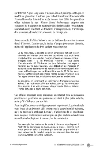 © Éditions d’Organisation 209LA RÉGLEMENTATION ET LE RÔLE DE L’ETAT
sur Internet. A plus long terme d’ailleurs, il n’est pas impossible que ce
modèle se généralise. Il sufﬁrait pour cela de transformer les chaînes Hi
Fi actuelles en les dotant d’un accès Internet haut débit. Les premières
offres pointent le nez : Future Sound Technologies propose une
« chaîne » hi-ﬁ capable de manipuler des ﬁchiers audio (www.future-
soundtech.com) et offrant les fonctions d’enregistrement, d’archivage,
de classement, de recherche, d’écoute, de mixage, etc.
Autre exemple, l’affaire Yahoo! a mis en évidence le caractère transna-
tional d’Internet. Dans ce cas, la justice n’est pas pour autant démunie,
même si l’application du droit devient plus complexe.
Le 22 mai 2000, la société de droit américain Yahoo! Inc est
sommée de réaliser une solution technique sous trois mois
empêchant les internautes français d’avoir accès aux enchères
d’objets nazis – la loi française l’interdit – sous peine
d’astreinte de 100 000 francs par jour. Selon les trois experts
nommés par le juge français, une détection de l’adresse IP,
associée à une déclaration de nationalité effectuée par l’inté-
ressé, sufﬁrait à permettre l’identiﬁcation de 90 % des inter-
nautes. L’affaire n’est pas encore réglée puisque Yahoo ! Inc a
fait appel devant des juridictions française et américaine.
De son côté, en informant les internautes français surfant sur
Yahoo.fr et souhaitant aller sur Yahoo.com qu’ils seront peut
être amenés à se voir proposer des produits illicites, Yahoo!
France échappe à toute sanction.
Ces affaires montrent assez clairement qu’Internet pose de nouveaux
problèmes et généralise des problèmes existant à plus petite échelle,
mais qu’il n’échappe pas aux lois.
Pour simpliﬁer, deux cas de ﬁgure peuvent se présenter. Le plus simple
étant le cas où un éventuel délit tombe sous le coup d’une loi existante,
qu’il ne reste qu’à appliquer. Lorsqu’il n’existe pas de loi spéciﬁque-
ment adaptée, les tribunaux sont de plus en plus enclins à étendre aux
nouvelles technologies et à Internet, les lois existantes.
Par exemple, les textes sur la vente à distance s’appliquent à
l’activité de commerce en ligne. Ainsi, le client – comme c’est
le cas pour un achat à distance par courrier ou par minitel –
peut retourner le produit acquis via Internet dans les sept
jours ouvrables suivant la livraison.
MEP Hervier Page 209 Lundi, 25. juin 2001 5:03 17
 