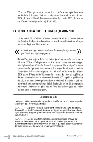 © Éditions d’OrganisationSE LANCER DANS LE COMMERCE ÉLECTRONIQUE210
C’est en 2000 que sont apparues les premières lois spéciﬁquement
applicables à Internet : loi sur la signature électronique du 13 mars
2000 ; loi sur la liberté de communication du 1er
août 2000 ; loi sur les
enchères électroniques du 10 juillet 2000.
LA LOI SUR LA SIGNATURE ÉLECTRONIQUE (13 MARS 2000)
La signature électronique est un des domaines où les premiers pas ont
été fait dans l’adaptation du droit aux nouvelles conditions imposées par
les technologies de l’information.
« L’écrit sur support électronique a la même force probante
que l’écrit sur support papier ».
Tel est l’apport majeur de la révolution juridique amenée par la loi du
13 mars 2000 sur l’adaptation « du droit de la preuve aux technologies
de l’information ». Cette loi donne à la signature électronique3
la même
valeur que la signature traditionnelle. Le projet de loi a été soumis au
Conseil des Ministres en septembre 1999, voté par le Sénat le 8 février
2000 et par l’Assemblée Nationale le 1er
mars. Sa mise en application
devrait intervenir dans le courant de l’année 2001 après la publication
du décret en mars 2001 qui devrait être complété d’arrêtés et qui per-
mettront l’application réelle de la loi. En fait, la loi ne fait que prendre
en compte l’intrusion de plus en plus forte des technologies de l’infor-
mation dans la vie quotidienne.
Les articles de la loi
La signature électronique vient compléter la réforme de la preuve laquelle
fait l’objet de 3 nouveaux articles :
« Art. 1316–. La preuve littérale ou par écrit résulte d’une suite de lettres,
de caractères, de chiffres ou de tous autres signes ou symboles dotés d’une
signiﬁcation intelligible, quels que soient leur support et leurs modalités de
transmission. »
« Art. 1316-1-. L’écrit sous forme électronique est admis en preuve au
même titre que l’écrit sur support papier, sous réserve que puisse être
dûment identiﬁée la personne dont il émane et qu’il soit établi et conservé
dans des conditions de nature à en garantir l’intégrité. »
« »
MEP Hervier Page 210 Lundi, 25. juin 2001 5:03 17
 